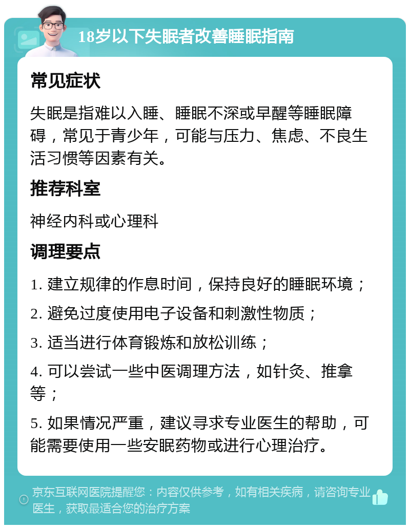 18岁以下失眠者改善睡眠指南 常见症状 失眠是指难以入睡、睡眠不深或早醒等睡眠障碍，常见于青少年，可能与压力、焦虑、不良生活习惯等因素有关。 推荐科室 神经内科或心理科 调理要点 1. 建立规律的作息时间，保持良好的睡眠环境； 2. 避免过度使用电子设备和刺激性物质； 3. 适当进行体育锻炼和放松训练； 4. 可以尝试一些中医调理方法，如针灸、推拿等； 5. 如果情况严重，建议寻求专业医生的帮助，可能需要使用一些安眠药物或进行心理治疗。