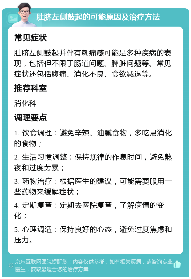 肚脐左侧鼓起的可能原因及治疗方法 常见症状 肚脐左侧鼓起并伴有刺痛感可能是多种疾病的表现，包括但不限于肠道问题、脾脏问题等。常见症状还包括腹痛、消化不良、食欲减退等。 推荐科室 消化科 调理要点 1. 饮食调理：避免辛辣、油腻食物，多吃易消化的食物； 2. 生活习惯调整：保持规律的作息时间，避免熬夜和过度劳累； 3. 药物治疗：根据医生的建议，可能需要服用一些药物来缓解症状； 4. 定期复查：定期去医院复查，了解病情的变化； 5. 心理调适：保持良好的心态，避免过度焦虑和压力。