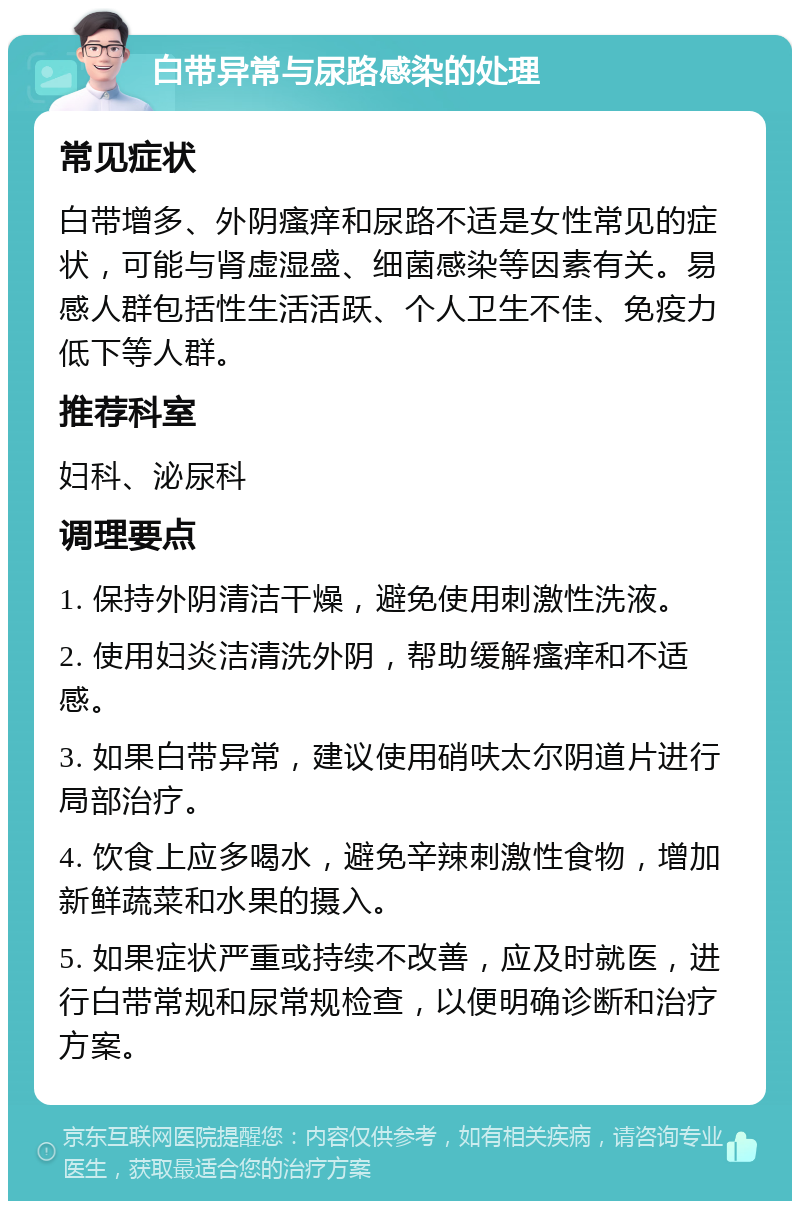 白带异常与尿路感染的处理 常见症状 白带增多、外阴瘙痒和尿路不适是女性常见的症状，可能与肾虚湿盛、细菌感染等因素有关。易感人群包括性生活活跃、个人卫生不佳、免疫力低下等人群。 推荐科室 妇科、泌尿科 调理要点 1. 保持外阴清洁干燥，避免使用刺激性洗液。 2. 使用妇炎洁清洗外阴，帮助缓解瘙痒和不适感。 3. 如果白带异常，建议使用硝呋太尔阴道片进行局部治疗。 4. 饮食上应多喝水，避免辛辣刺激性食物，增加新鲜蔬菜和水果的摄入。 5. 如果症状严重或持续不改善，应及时就医，进行白带常规和尿常规检查，以便明确诊断和治疗方案。