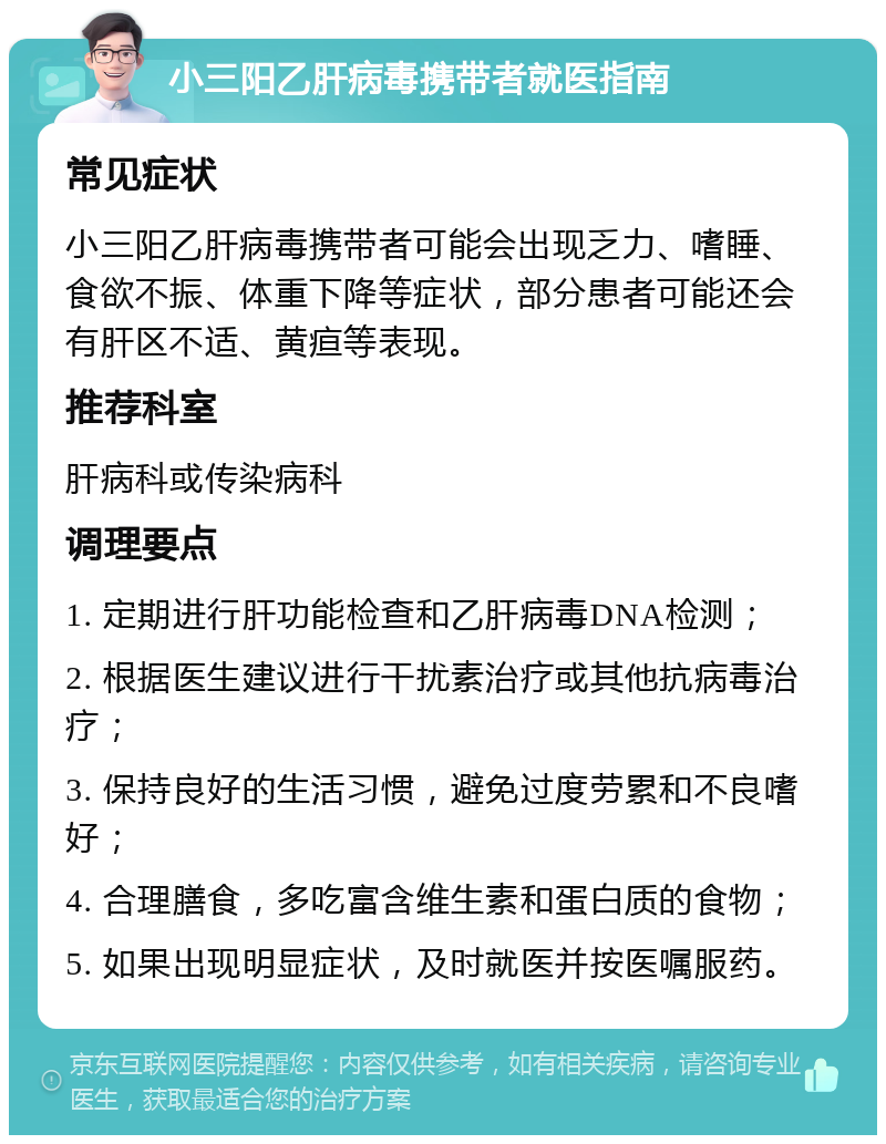 小三阳乙肝病毒携带者就医指南 常见症状 小三阳乙肝病毒携带者可能会出现乏力、嗜睡、食欲不振、体重下降等症状，部分患者可能还会有肝区不适、黄疸等表现。 推荐科室 肝病科或传染病科 调理要点 1. 定期进行肝功能检查和乙肝病毒DNA检测； 2. 根据医生建议进行干扰素治疗或其他抗病毒治疗； 3. 保持良好的生活习惯，避免过度劳累和不良嗜好； 4. 合理膳食，多吃富含维生素和蛋白质的食物； 5. 如果出现明显症状，及时就医并按医嘱服药。