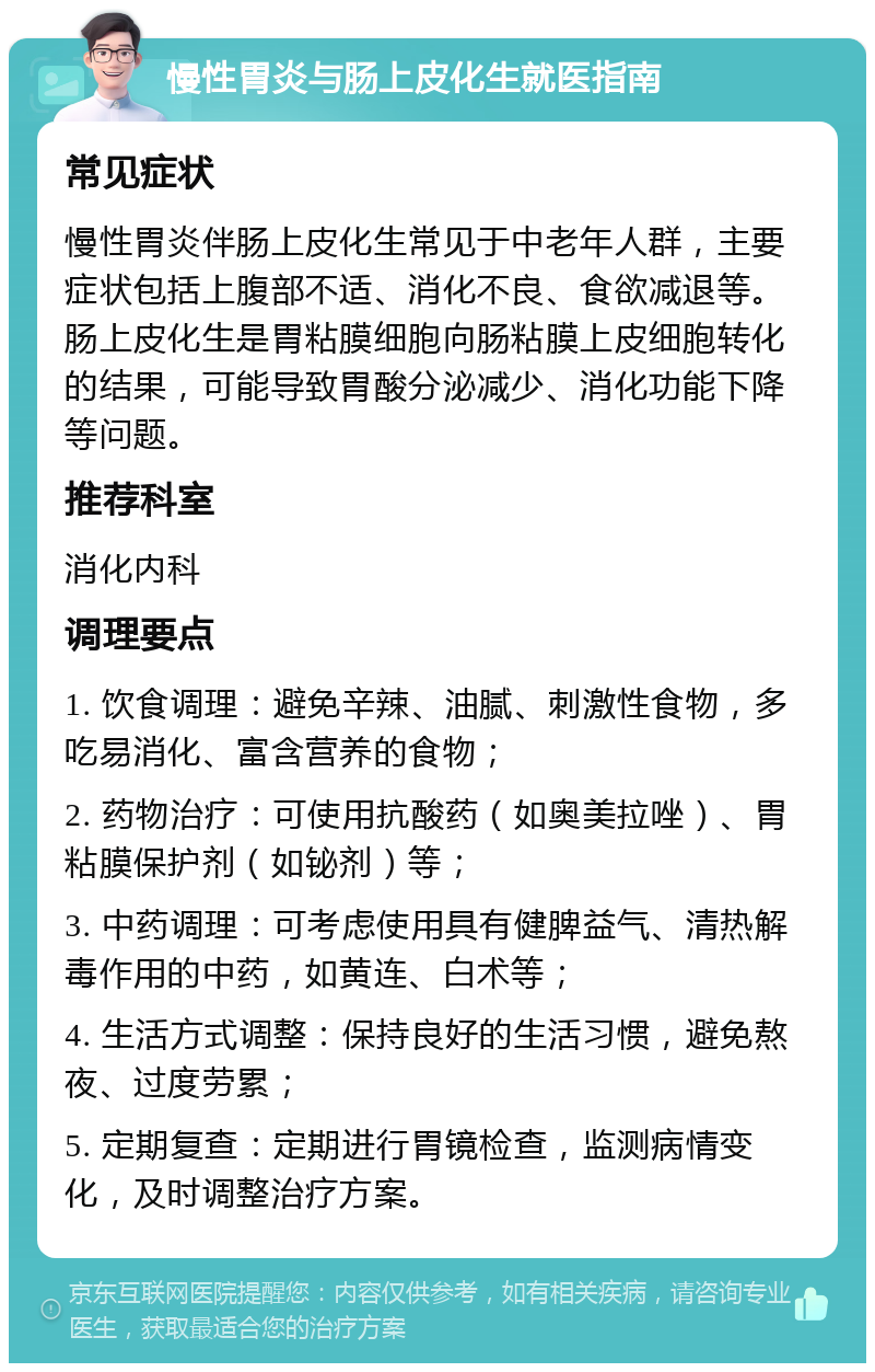 慢性胃炎与肠上皮化生就医指南 常见症状 慢性胃炎伴肠上皮化生常见于中老年人群，主要症状包括上腹部不适、消化不良、食欲减退等。肠上皮化生是胃粘膜细胞向肠粘膜上皮细胞转化的结果，可能导致胃酸分泌减少、消化功能下降等问题。 推荐科室 消化内科 调理要点 1. 饮食调理：避免辛辣、油腻、刺激性食物，多吃易消化、富含营养的食物； 2. 药物治疗：可使用抗酸药（如奥美拉唑）、胃粘膜保护剂（如铋剂）等； 3. 中药调理：可考虑使用具有健脾益气、清热解毒作用的中药，如黄连、白术等； 4. 生活方式调整：保持良好的生活习惯，避免熬夜、过度劳累； 5. 定期复查：定期进行胃镜检查，监测病情变化，及时调整治疗方案。