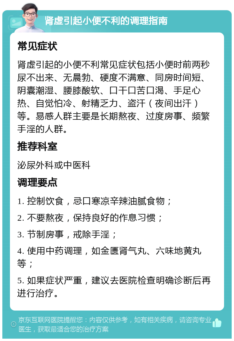 肾虚引起小便不利的调理指南 常见症状 肾虚引起的小便不利常见症状包括小便时前两秒尿不出来、无晨勃、硬度不满意、同房时间短、阴囊潮湿、腰膝酸软、口干口苦口渴、手足心热、自觉怕冷、射精乏力、盗汗（夜间出汗）等。易感人群主要是长期熬夜、过度房事、频繁手淫的人群。 推荐科室 泌尿外科或中医科 调理要点 1. 控制饮食，忌口寒凉辛辣油腻食物； 2. 不要熬夜，保持良好的作息习惯； 3. 节制房事，戒除手淫； 4. 使用中药调理，如金匮肾气丸、六味地黄丸等； 5. 如果症状严重，建议去医院检查明确诊断后再进行治疗。