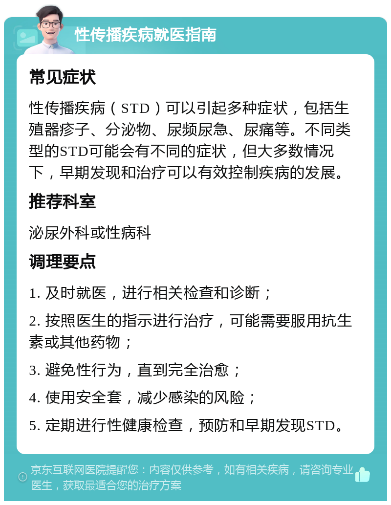 性传播疾病就医指南 常见症状 性传播疾病（STD）可以引起多种症状，包括生殖器疹子、分泌物、尿频尿急、尿痛等。不同类型的STD可能会有不同的症状，但大多数情况下，早期发现和治疗可以有效控制疾病的发展。 推荐科室 泌尿外科或性病科 调理要点 1. 及时就医，进行相关检查和诊断； 2. 按照医生的指示进行治疗，可能需要服用抗生素或其他药物； 3. 避免性行为，直到完全治愈； 4. 使用安全套，减少感染的风险； 5. 定期进行性健康检查，预防和早期发现STD。