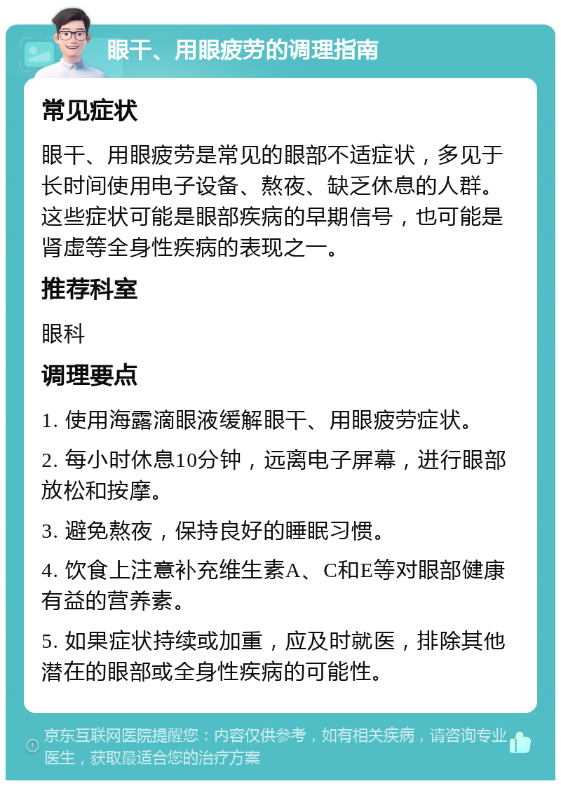 眼干、用眼疲劳的调理指南 常见症状 眼干、用眼疲劳是常见的眼部不适症状，多见于长时间使用电子设备、熬夜、缺乏休息的人群。这些症状可能是眼部疾病的早期信号，也可能是肾虚等全身性疾病的表现之一。 推荐科室 眼科 调理要点 1. 使用海露滴眼液缓解眼干、用眼疲劳症状。 2. 每小时休息10分钟，远离电子屏幕，进行眼部放松和按摩。 3. 避免熬夜，保持良好的睡眠习惯。 4. 饮食上注意补充维生素A、C和E等对眼部健康有益的营养素。 5. 如果症状持续或加重，应及时就医，排除其他潜在的眼部或全身性疾病的可能性。