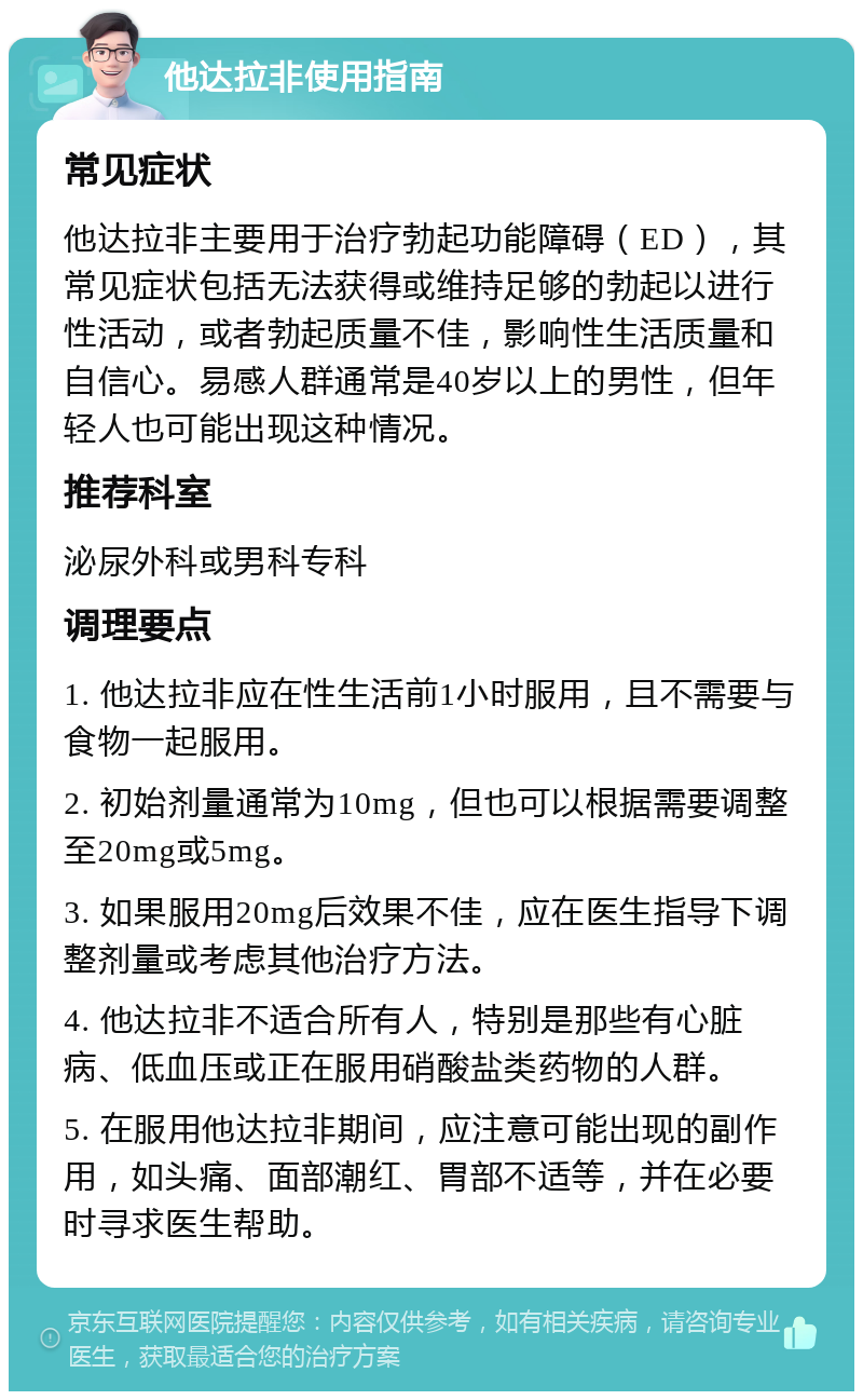 他达拉非使用指南 常见症状 他达拉非主要用于治疗勃起功能障碍（ED），其常见症状包括无法获得或维持足够的勃起以进行性活动，或者勃起质量不佳，影响性生活质量和自信心。易感人群通常是40岁以上的男性，但年轻人也可能出现这种情况。 推荐科室 泌尿外科或男科专科 调理要点 1. 他达拉非应在性生活前1小时服用，且不需要与食物一起服用。 2. 初始剂量通常为10mg，但也可以根据需要调整至20mg或5mg。 3. 如果服用20mg后效果不佳，应在医生指导下调整剂量或考虑其他治疗方法。 4. 他达拉非不适合所有人，特别是那些有心脏病、低血压或正在服用硝酸盐类药物的人群。 5. 在服用他达拉非期间，应注意可能出现的副作用，如头痛、面部潮红、胃部不适等，并在必要时寻求医生帮助。