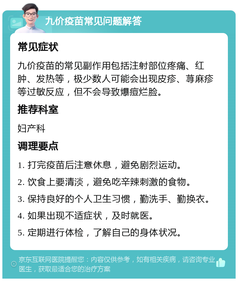 九价疫苗常见问题解答 常见症状 九价疫苗的常见副作用包括注射部位疼痛、红肿、发热等，极少数人可能会出现皮疹、荨麻疹等过敏反应，但不会导致爆痘烂脸。 推荐科室 妇产科 调理要点 1. 打完疫苗后注意休息，避免剧烈运动。 2. 饮食上要清淡，避免吃辛辣刺激的食物。 3. 保持良好的个人卫生习惯，勤洗手、勤换衣。 4. 如果出现不适症状，及时就医。 5. 定期进行体检，了解自己的身体状况。