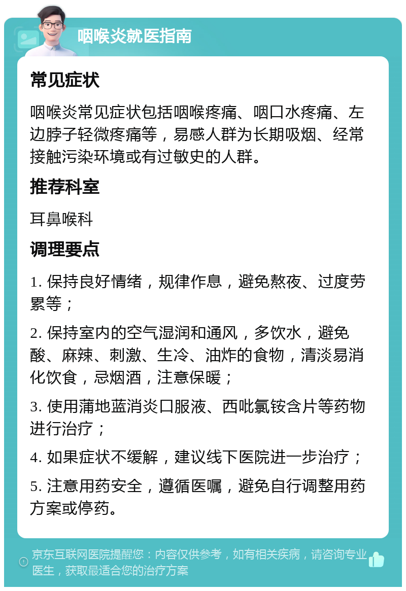 咽喉炎就医指南 常见症状 咽喉炎常见症状包括咽喉疼痛、咽口水疼痛、左边脖子轻微疼痛等，易感人群为长期吸烟、经常接触污染环境或有过敏史的人群。 推荐科室 耳鼻喉科 调理要点 1. 保持良好情绪，规律作息，避免熬夜、过度劳累等； 2. 保持室内的空气湿润和通风，多饮水，避免酸、麻辣、刺激、生冷、油炸的食物，清淡易消化饮食，忌烟酒，注意保暖； 3. 使用蒲地蓝消炎口服液、西吡氯铵含片等药物进行治疗； 4. 如果症状不缓解，建议线下医院进一步治疗； 5. 注意用药安全，遵循医嘱，避免自行调整用药方案或停药。