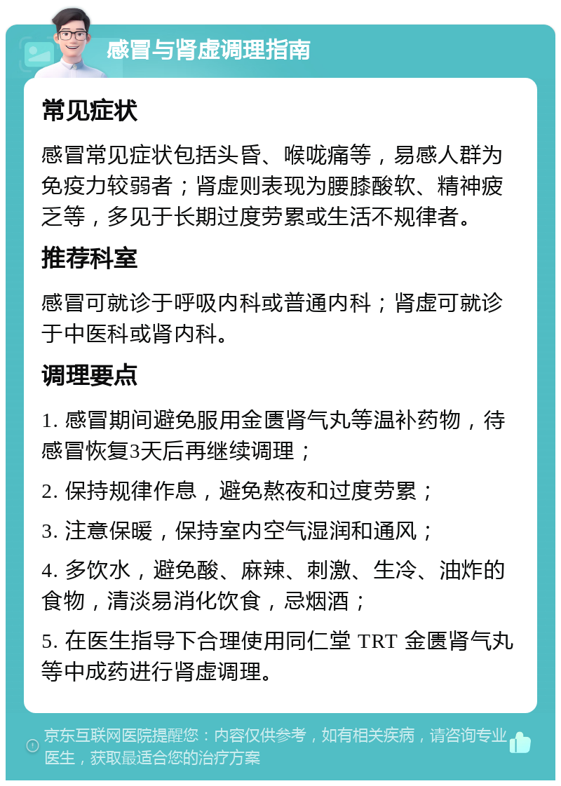 感冒与肾虚调理指南 常见症状 感冒常见症状包括头昏、喉咙痛等，易感人群为免疫力较弱者；肾虚则表现为腰膝酸软、精神疲乏等，多见于长期过度劳累或生活不规律者。 推荐科室 感冒可就诊于呼吸内科或普通内科；肾虚可就诊于中医科或肾内科。 调理要点 1. 感冒期间避免服用金匮肾气丸等温补药物，待感冒恢复3天后再继续调理； 2. 保持规律作息，避免熬夜和过度劳累； 3. 注意保暖，保持室内空气湿润和通风； 4. 多饮水，避免酸、麻辣、刺激、生冷、油炸的食物，清淡易消化饮食，忌烟酒； 5. 在医生指导下合理使用同仁堂 TRT 金匮肾气丸等中成药进行肾虚调理。