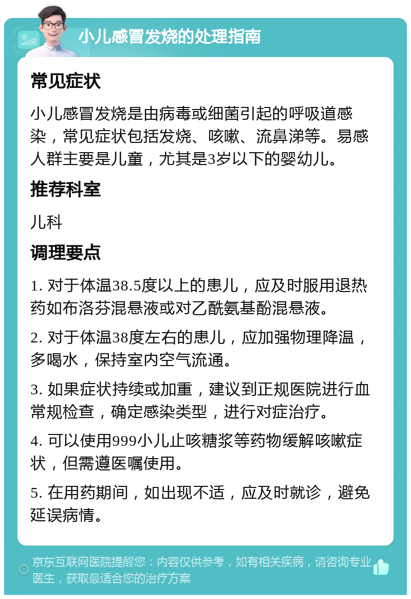 小儿感冒发烧的处理指南 常见症状 小儿感冒发烧是由病毒或细菌引起的呼吸道感染，常见症状包括发烧、咳嗽、流鼻涕等。易感人群主要是儿童，尤其是3岁以下的婴幼儿。 推荐科室 儿科 调理要点 1. 对于体温38.5度以上的患儿，应及时服用退热药如布洛芬混悬液或对乙酰氨基酚混悬液。 2. 对于体温38度左右的患儿，应加强物理降温，多喝水，保持室内空气流通。 3. 如果症状持续或加重，建议到正规医院进行血常规检查，确定感染类型，进行对症治疗。 4. 可以使用999小儿止咳糖浆等药物缓解咳嗽症状，但需遵医嘱使用。 5. 在用药期间，如出现不适，应及时就诊，避免延误病情。