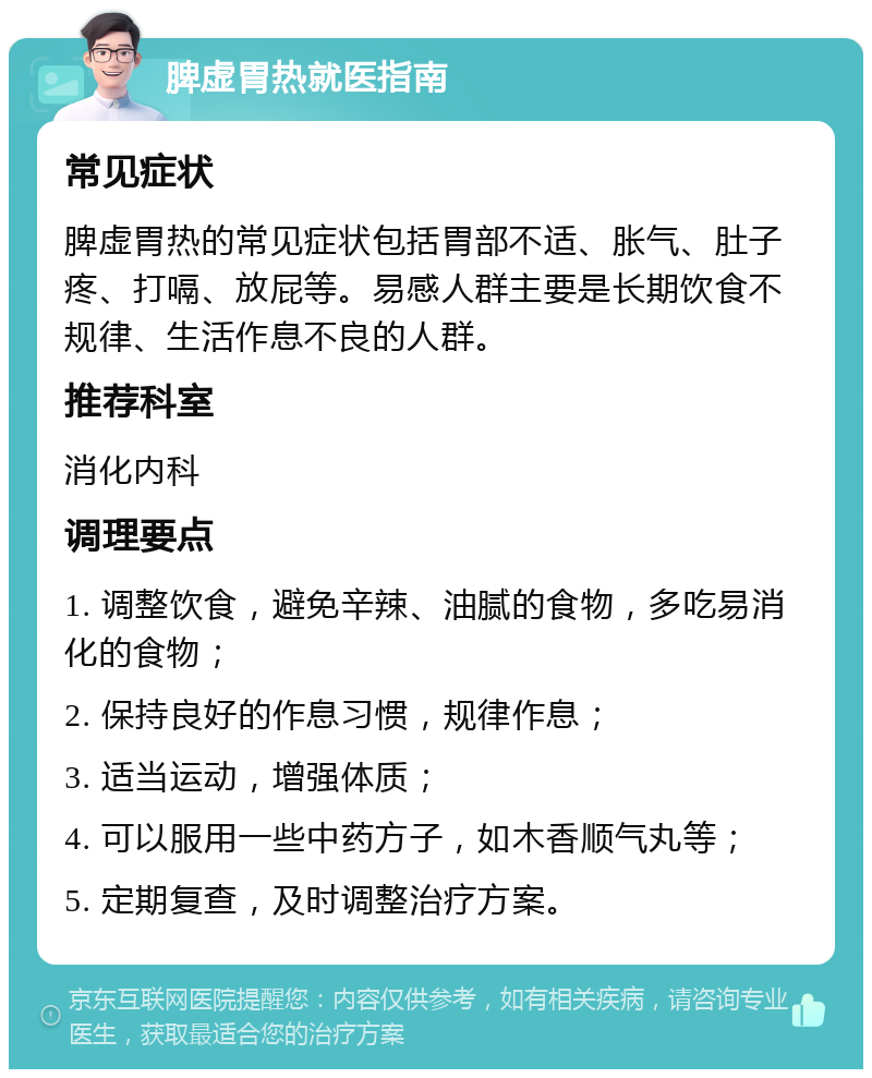 脾虚胃热就医指南 常见症状 脾虚胃热的常见症状包括胃部不适、胀气、肚子疼、打嗝、放屁等。易感人群主要是长期饮食不规律、生活作息不良的人群。 推荐科室 消化内科 调理要点 1. 调整饮食，避免辛辣、油腻的食物，多吃易消化的食物； 2. 保持良好的作息习惯，规律作息； 3. 适当运动，增强体质； 4. 可以服用一些中药方子，如木香顺气丸等； 5. 定期复查，及时调整治疗方案。