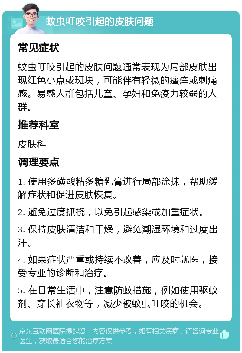 蚊虫叮咬引起的皮肤问题 常见症状 蚊虫叮咬引起的皮肤问题通常表现为局部皮肤出现红色小点或斑块，可能伴有轻微的瘙痒或刺痛感。易感人群包括儿童、孕妇和免疫力较弱的人群。 推荐科室 皮肤科 调理要点 1. 使用多磺酸粘多糖乳膏进行局部涂抹，帮助缓解症状和促进皮肤恢复。 2. 避免过度抓挠，以免引起感染或加重症状。 3. 保持皮肤清洁和干燥，避免潮湿环境和过度出汗。 4. 如果症状严重或持续不改善，应及时就医，接受专业的诊断和治疗。 5. 在日常生活中，注意防蚊措施，例如使用驱蚊剂、穿长袖衣物等，减少被蚊虫叮咬的机会。