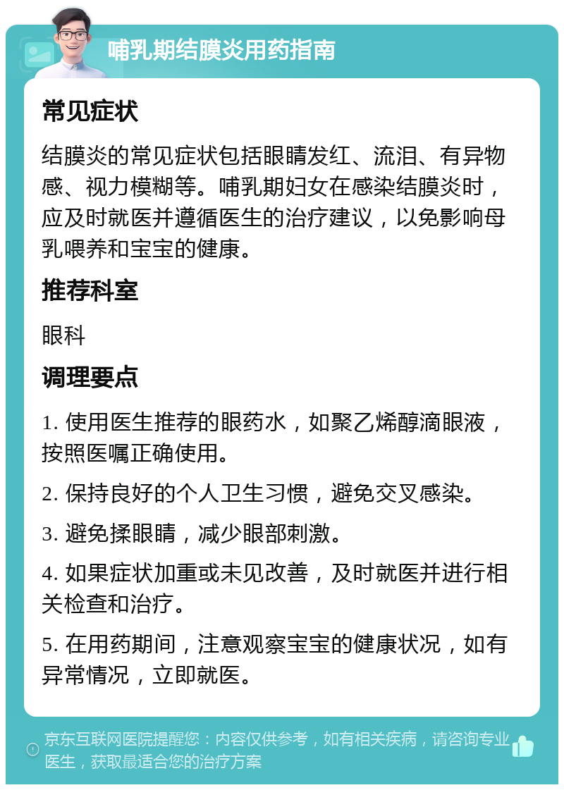 哺乳期结膜炎用药指南 常见症状 结膜炎的常见症状包括眼睛发红、流泪、有异物感、视力模糊等。哺乳期妇女在感染结膜炎时，应及时就医并遵循医生的治疗建议，以免影响母乳喂养和宝宝的健康。 推荐科室 眼科 调理要点 1. 使用医生推荐的眼药水，如聚乙烯醇滴眼液，按照医嘱正确使用。 2. 保持良好的个人卫生习惯，避免交叉感染。 3. 避免揉眼睛，减少眼部刺激。 4. 如果症状加重或未见改善，及时就医并进行相关检查和治疗。 5. 在用药期间，注意观察宝宝的健康状况，如有异常情况，立即就医。