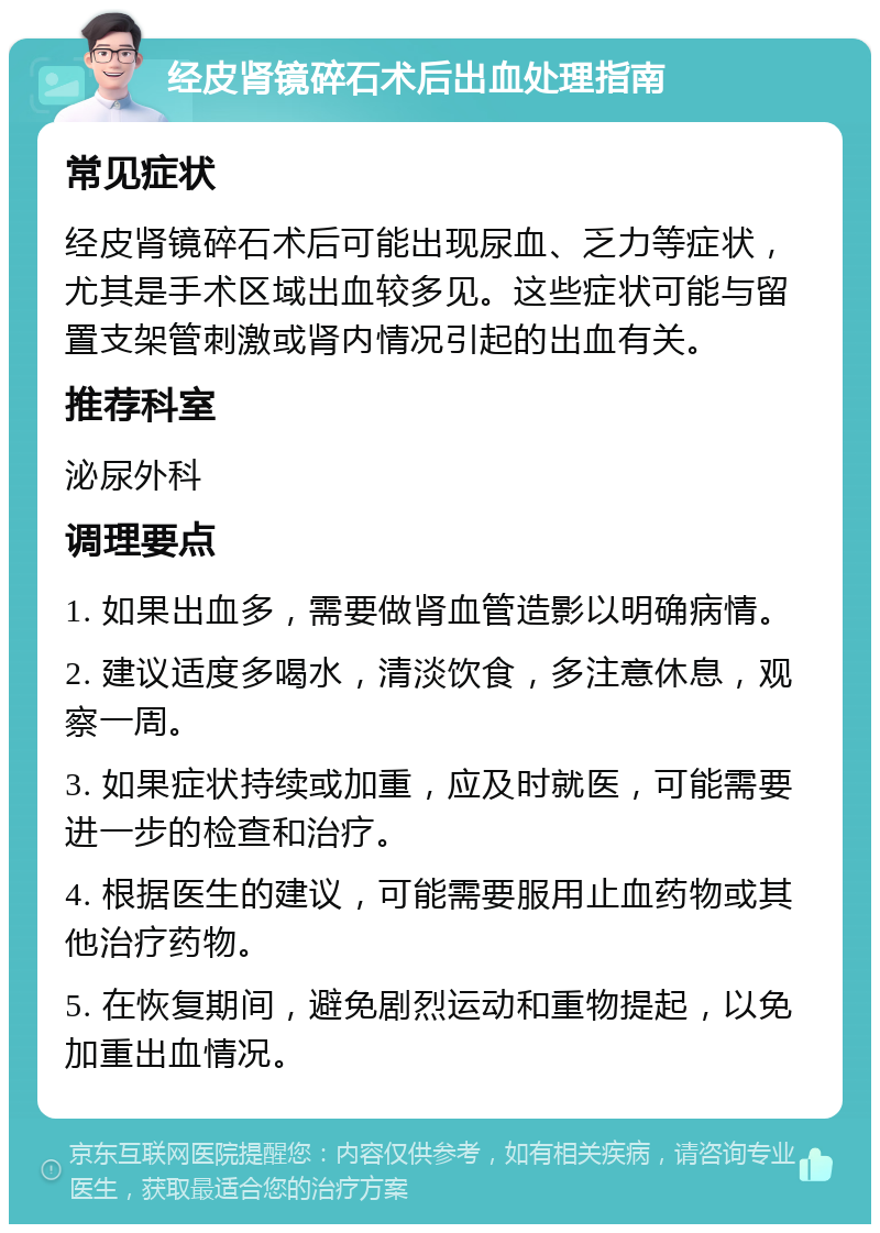 经皮肾镜碎石术后出血处理指南 常见症状 经皮肾镜碎石术后可能出现尿血、乏力等症状，尤其是手术区域出血较多见。这些症状可能与留置支架管刺激或肾内情况引起的出血有关。 推荐科室 泌尿外科 调理要点 1. 如果出血多，需要做肾血管造影以明确病情。 2. 建议适度多喝水，清淡饮食，多注意休息，观察一周。 3. 如果症状持续或加重，应及时就医，可能需要进一步的检查和治疗。 4. 根据医生的建议，可能需要服用止血药物或其他治疗药物。 5. 在恢复期间，避免剧烈运动和重物提起，以免加重出血情况。