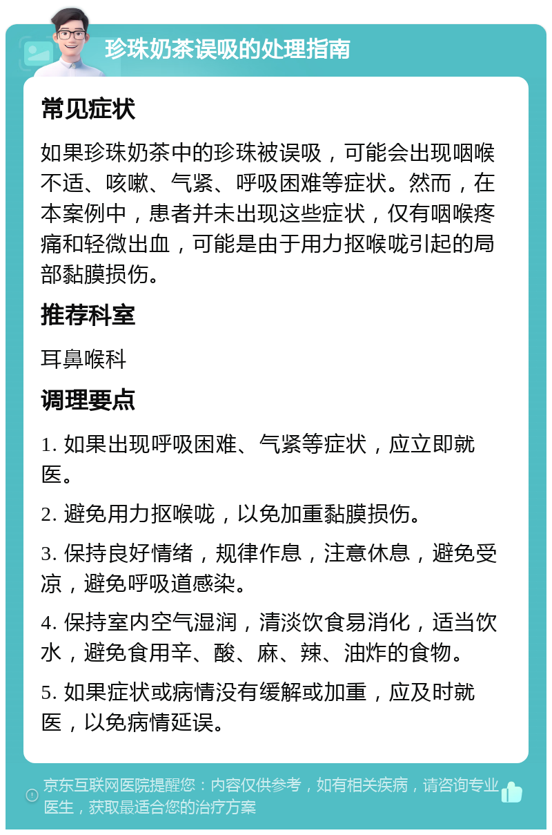 珍珠奶茶误吸的处理指南 常见症状 如果珍珠奶茶中的珍珠被误吸，可能会出现咽喉不适、咳嗽、气紧、呼吸困难等症状。然而，在本案例中，患者并未出现这些症状，仅有咽喉疼痛和轻微出血，可能是由于用力抠喉咙引起的局部黏膜损伤。 推荐科室 耳鼻喉科 调理要点 1. 如果出现呼吸困难、气紧等症状，应立即就医。 2. 避免用力抠喉咙，以免加重黏膜损伤。 3. 保持良好情绪，规律作息，注意休息，避免受凉，避免呼吸道感染。 4. 保持室内空气湿润，清淡饮食易消化，适当饮水，避免食用辛、酸、麻、辣、油炸的食物。 5. 如果症状或病情没有缓解或加重，应及时就医，以免病情延误。