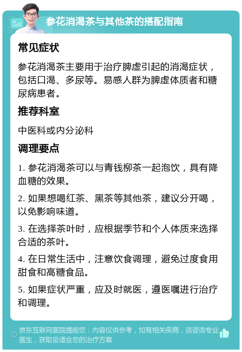 参花消渴茶与其他茶的搭配指南 常见症状 参花消渴茶主要用于治疗脾虚引起的消渴症状，包括口渴、多尿等。易感人群为脾虚体质者和糖尿病患者。 推荐科室 中医科或内分泌科 调理要点 1. 参花消渴茶可以与青钱柳茶一起泡饮，具有降血糖的效果。 2. 如果想喝红茶、黑茶等其他茶，建议分开喝，以免影响味道。 3. 在选择茶叶时，应根据季节和个人体质来选择合适的茶叶。 4. 在日常生活中，注意饮食调理，避免过度食用甜食和高糖食品。 5. 如果症状严重，应及时就医，遵医嘱进行治疗和调理。