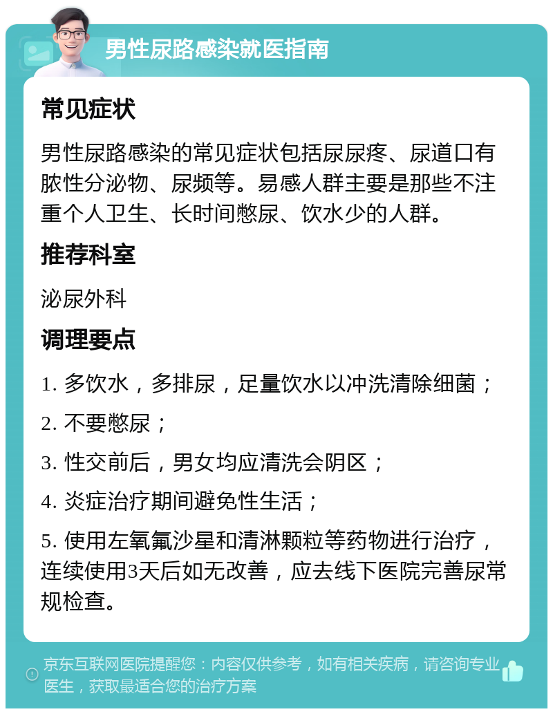 男性尿路感染就医指南 常见症状 男性尿路感染的常见症状包括尿尿疼、尿道口有脓性分泌物、尿频等。易感人群主要是那些不注重个人卫生、长时间憋尿、饮水少的人群。 推荐科室 泌尿外科 调理要点 1. 多饮水，多排尿，足量饮水以冲洗清除细菌； 2. 不要憋尿； 3. 性交前后，男女均应清洗会阴区； 4. 炎症治疗期间避免性生活； 5. 使用左氧氟沙星和清淋颗粒等药物进行治疗，连续使用3天后如无改善，应去线下医院完善尿常规检查。