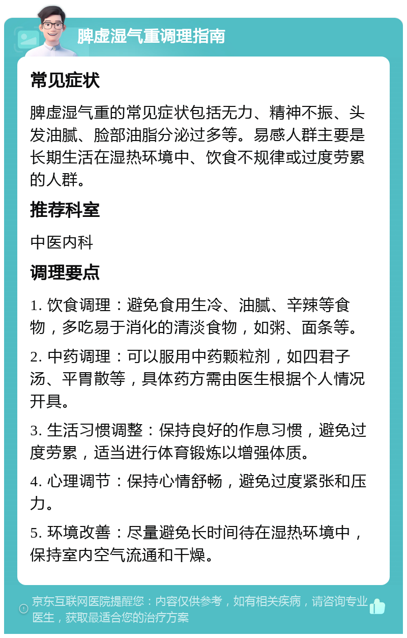 脾虚湿气重调理指南 常见症状 脾虚湿气重的常见症状包括无力、精神不振、头发油腻、脸部油脂分泌过多等。易感人群主要是长期生活在湿热环境中、饮食不规律或过度劳累的人群。 推荐科室 中医内科 调理要点 1. 饮食调理：避免食用生冷、油腻、辛辣等食物，多吃易于消化的清淡食物，如粥、面条等。 2. 中药调理：可以服用中药颗粒剂，如四君子汤、平胃散等，具体药方需由医生根据个人情况开具。 3. 生活习惯调整：保持良好的作息习惯，避免过度劳累，适当进行体育锻炼以增强体质。 4. 心理调节：保持心情舒畅，避免过度紧张和压力。 5. 环境改善：尽量避免长时间待在湿热环境中，保持室内空气流通和干燥。