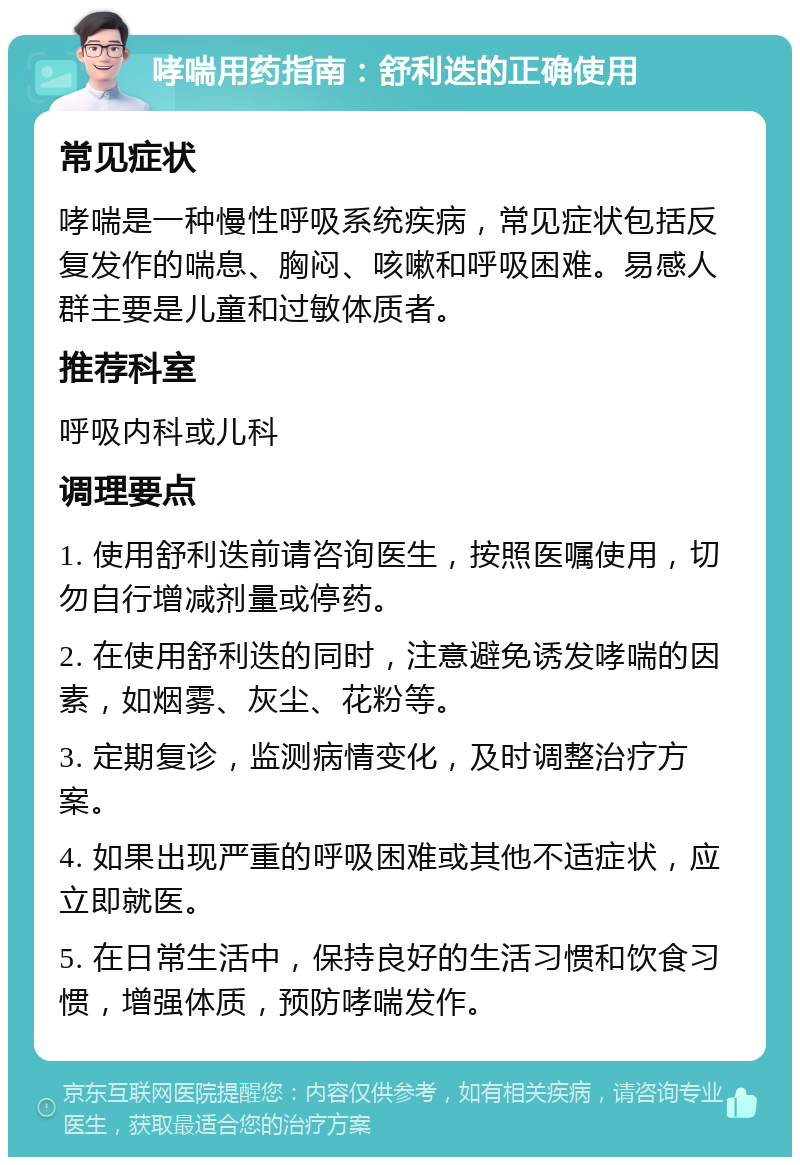 哮喘用药指南：舒利迭的正确使用 常见症状 哮喘是一种慢性呼吸系统疾病，常见症状包括反复发作的喘息、胸闷、咳嗽和呼吸困难。易感人群主要是儿童和过敏体质者。 推荐科室 呼吸内科或儿科 调理要点 1. 使用舒利迭前请咨询医生，按照医嘱使用，切勿自行增减剂量或停药。 2. 在使用舒利迭的同时，注意避免诱发哮喘的因素，如烟雾、灰尘、花粉等。 3. 定期复诊，监测病情变化，及时调整治疗方案。 4. 如果出现严重的呼吸困难或其他不适症状，应立即就医。 5. 在日常生活中，保持良好的生活习惯和饮食习惯，增强体质，预防哮喘发作。