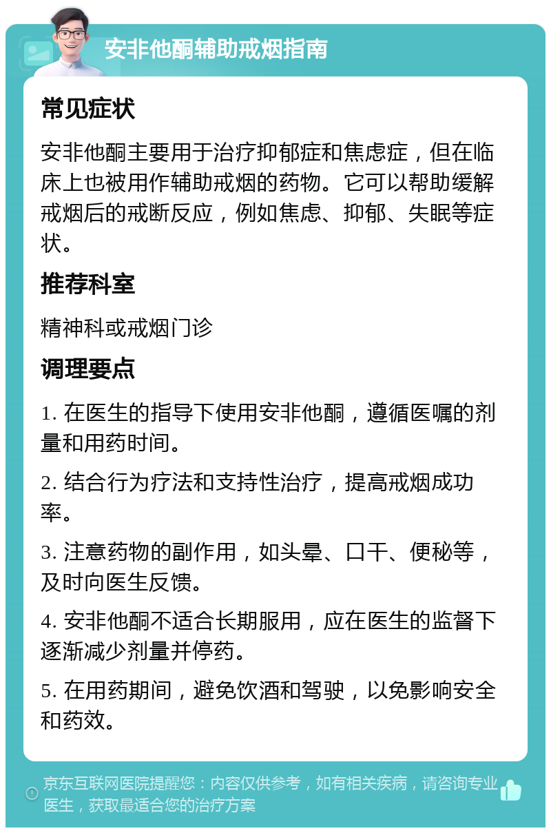 安非他酮辅助戒烟指南 常见症状 安非他酮主要用于治疗抑郁症和焦虑症，但在临床上也被用作辅助戒烟的药物。它可以帮助缓解戒烟后的戒断反应，例如焦虑、抑郁、失眠等症状。 推荐科室 精神科或戒烟门诊 调理要点 1. 在医生的指导下使用安非他酮，遵循医嘱的剂量和用药时间。 2. 结合行为疗法和支持性治疗，提高戒烟成功率。 3. 注意药物的副作用，如头晕、口干、便秘等，及时向医生反馈。 4. 安非他酮不适合长期服用，应在医生的监督下逐渐减少剂量并停药。 5. 在用药期间，避免饮酒和驾驶，以免影响安全和药效。