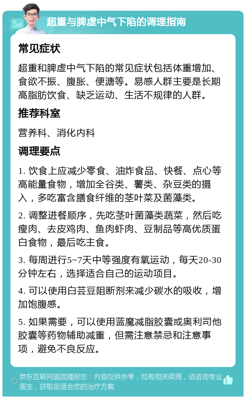 超重与脾虚中气下陷的调理指南 常见症状 超重和脾虚中气下陷的常见症状包括体重增加、食欲不振、腹胀、便溏等。易感人群主要是长期高脂肪饮食、缺乏运动、生活不规律的人群。 推荐科室 营养科、消化内科 调理要点 1. 饮食上应减少零食、油炸食品、快餐、点心等高能量食物，增加全谷类、薯类、杂豆类的摄入，多吃富含膳食纤维的茎叶菜及菌藻类。 2. 调整进餐顺序，先吃茎叶菌藻类蔬菜，然后吃瘦肉、去皮鸡肉、鱼肉虾肉、豆制品等高优质蛋白食物，最后吃主食。 3. 每周进行5~7天中等强度有氧运动，每天20-30分钟左右，选择适合自己的运动项目。 4. 可以使用白芸豆阻断剂来减少碳水的吸收，增加饱腹感。 5. 如果需要，可以使用蓝魔减脂胶囊或奥利司他胶囊等药物辅助减重，但需注意禁忌和注意事项，避免不良反应。