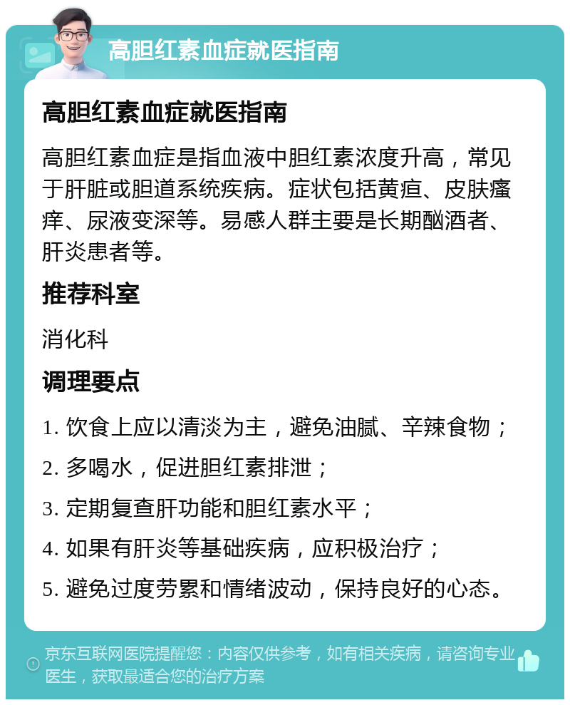 高胆红素血症就医指南 高胆红素血症就医指南 高胆红素血症是指血液中胆红素浓度升高，常见于肝脏或胆道系统疾病。症状包括黄疸、皮肤瘙痒、尿液变深等。易感人群主要是长期酗酒者、肝炎患者等。 推荐科室 消化科 调理要点 1. 饮食上应以清淡为主，避免油腻、辛辣食物； 2. 多喝水，促进胆红素排泄； 3. 定期复查肝功能和胆红素水平； 4. 如果有肝炎等基础疾病，应积极治疗； 5. 避免过度劳累和情绪波动，保持良好的心态。