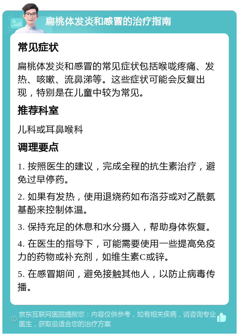 扁桃体发炎和感冒的治疗指南 常见症状 扁桃体发炎和感冒的常见症状包括喉咙疼痛、发热、咳嗽、流鼻涕等。这些症状可能会反复出现，特别是在儿童中较为常见。 推荐科室 儿科或耳鼻喉科 调理要点 1. 按照医生的建议，完成全程的抗生素治疗，避免过早停药。 2. 如果有发热，使用退烧药如布洛芬或对乙酰氨基酚来控制体温。 3. 保持充足的休息和水分摄入，帮助身体恢复。 4. 在医生的指导下，可能需要使用一些提高免疫力的药物或补充剂，如维生素C或锌。 5. 在感冒期间，避免接触其他人，以防止病毒传播。