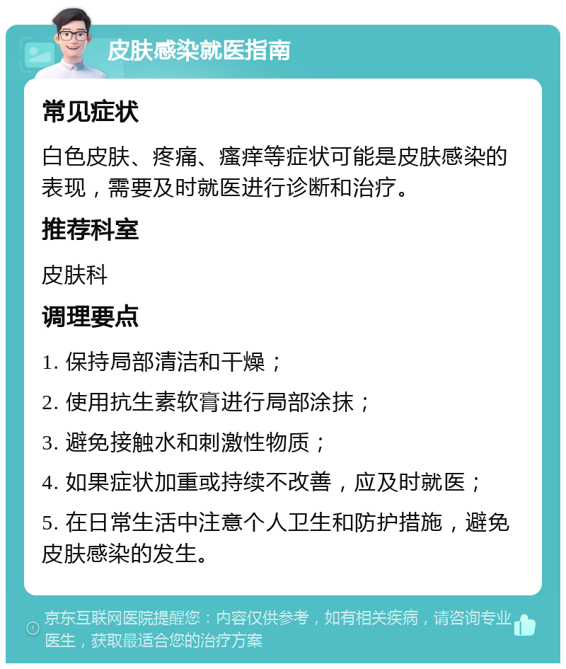 皮肤感染就医指南 常见症状 白色皮肤、疼痛、瘙痒等症状可能是皮肤感染的表现，需要及时就医进行诊断和治疗。 推荐科室 皮肤科 调理要点 1. 保持局部清洁和干燥； 2. 使用抗生素软膏进行局部涂抹； 3. 避免接触水和刺激性物质； 4. 如果症状加重或持续不改善，应及时就医； 5. 在日常生活中注意个人卫生和防护措施，避免皮肤感染的发生。