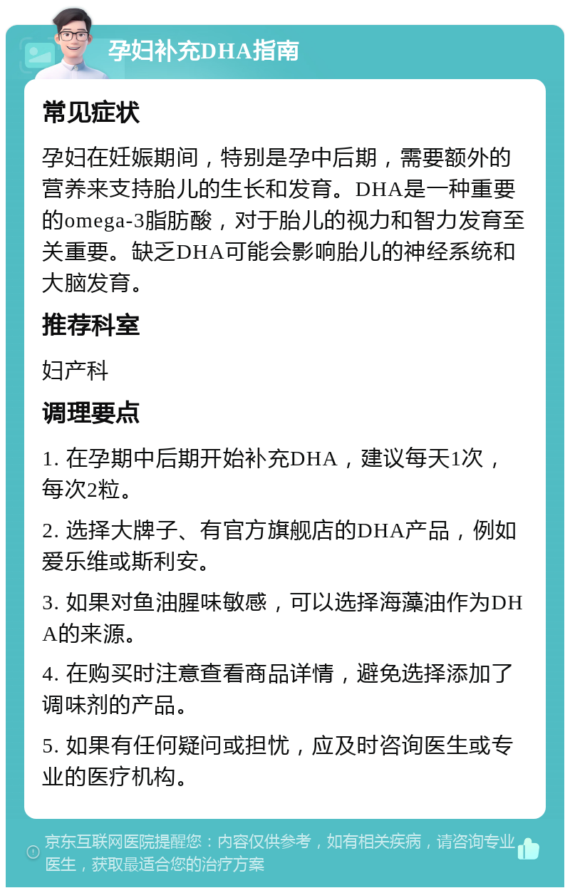 孕妇补充DHA指南 常见症状 孕妇在妊娠期间，特别是孕中后期，需要额外的营养来支持胎儿的生长和发育。DHA是一种重要的omega-3脂肪酸，对于胎儿的视力和智力发育至关重要。缺乏DHA可能会影响胎儿的神经系统和大脑发育。 推荐科室 妇产科 调理要点 1. 在孕期中后期开始补充DHA，建议每天1次，每次2粒。 2. 选择大牌子、有官方旗舰店的DHA产品，例如爱乐维或斯利安。 3. 如果对鱼油腥味敏感，可以选择海藻油作为DHA的来源。 4. 在购买时注意查看商品详情，避免选择添加了调味剂的产品。 5. 如果有任何疑问或担忧，应及时咨询医生或专业的医疗机构。