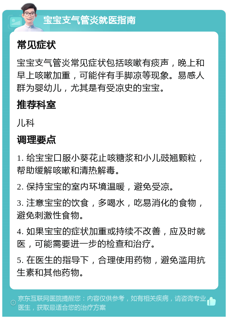 宝宝支气管炎就医指南 常见症状 宝宝支气管炎常见症状包括咳嗽有痰声，晚上和早上咳嗽加重，可能伴有手脚凉等现象。易感人群为婴幼儿，尤其是有受凉史的宝宝。 推荐科室 儿科 调理要点 1. 给宝宝口服小葵花止咳糖浆和小儿豉翘颗粒，帮助缓解咳嗽和清热解毒。 2. 保持宝宝的室内环境温暖，避免受凉。 3. 注意宝宝的饮食，多喝水，吃易消化的食物，避免刺激性食物。 4. 如果宝宝的症状加重或持续不改善，应及时就医，可能需要进一步的检查和治疗。 5. 在医生的指导下，合理使用药物，避免滥用抗生素和其他药物。