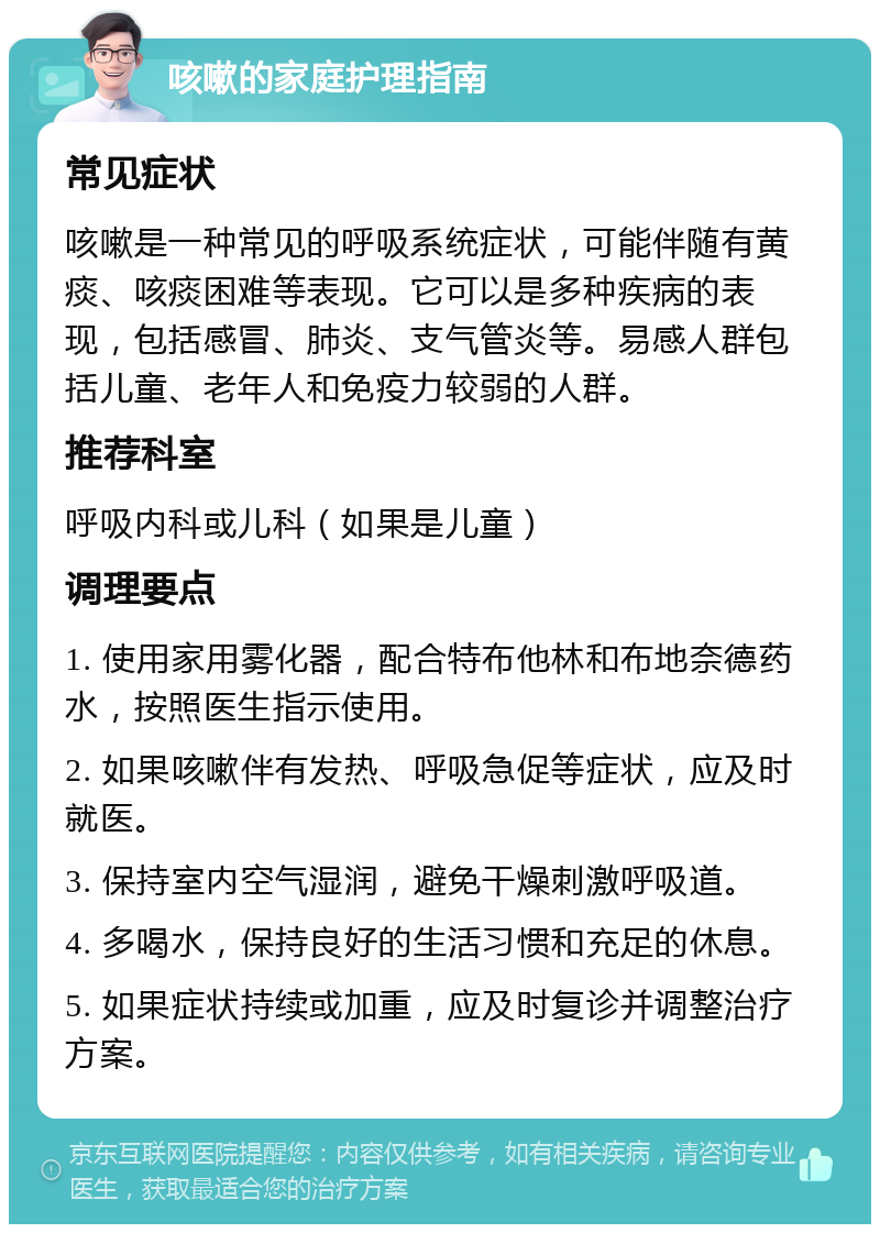 咳嗽的家庭护理指南 常见症状 咳嗽是一种常见的呼吸系统症状，可能伴随有黄痰、咳痰困难等表现。它可以是多种疾病的表现，包括感冒、肺炎、支气管炎等。易感人群包括儿童、老年人和免疫力较弱的人群。 推荐科室 呼吸内科或儿科（如果是儿童） 调理要点 1. 使用家用雾化器，配合特布他林和布地奈德药水，按照医生指示使用。 2. 如果咳嗽伴有发热、呼吸急促等症状，应及时就医。 3. 保持室内空气湿润，避免干燥刺激呼吸道。 4. 多喝水，保持良好的生活习惯和充足的休息。 5. 如果症状持续或加重，应及时复诊并调整治疗方案。