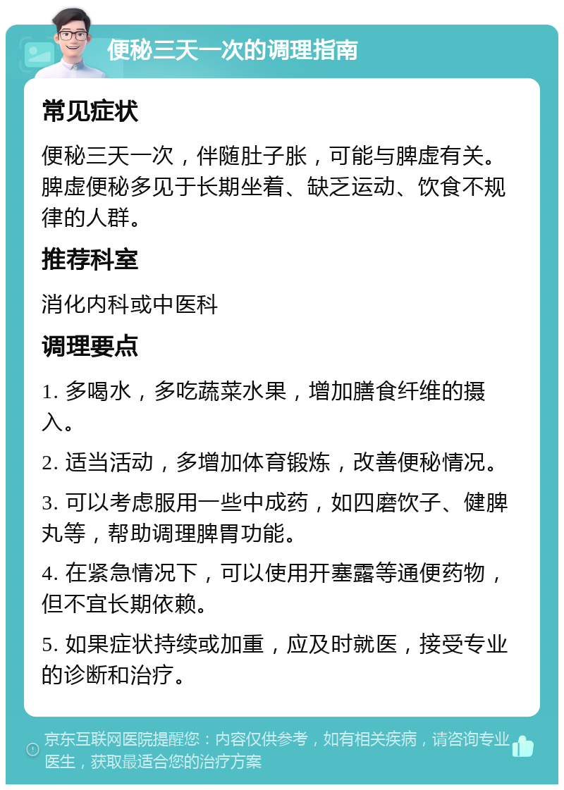 便秘三天一次的调理指南 常见症状 便秘三天一次，伴随肚子胀，可能与脾虚有关。脾虚便秘多见于长期坐着、缺乏运动、饮食不规律的人群。 推荐科室 消化内科或中医科 调理要点 1. 多喝水，多吃蔬菜水果，增加膳食纤维的摄入。 2. 适当活动，多增加体育锻炼，改善便秘情况。 3. 可以考虑服用一些中成药，如四磨饮子、健脾丸等，帮助调理脾胃功能。 4. 在紧急情况下，可以使用开塞露等通便药物，但不宜长期依赖。 5. 如果症状持续或加重，应及时就医，接受专业的诊断和治疗。