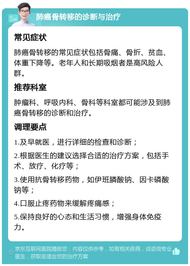 肺癌骨转移的诊断与治疗 常见症状 肺癌骨转移的常见症状包括骨痛、骨折、贫血、体重下降等。老年人和长期吸烟者是高风险人群。 推荐科室 肿瘤科、呼吸内科、骨科等科室都可能涉及到肺癌骨转移的诊断和治疗。 调理要点 1.及早就医，进行详细的检查和诊断； 2.根据医生的建议选择合适的治疗方案，包括手术、放疗、化疗等； 3.使用抗骨转移药物，如伊班膦酸钠、因卡磷酸钠等； 4.口服止疼药物来缓解疼痛感； 5.保持良好的心态和生活习惯，增强身体免疫力。