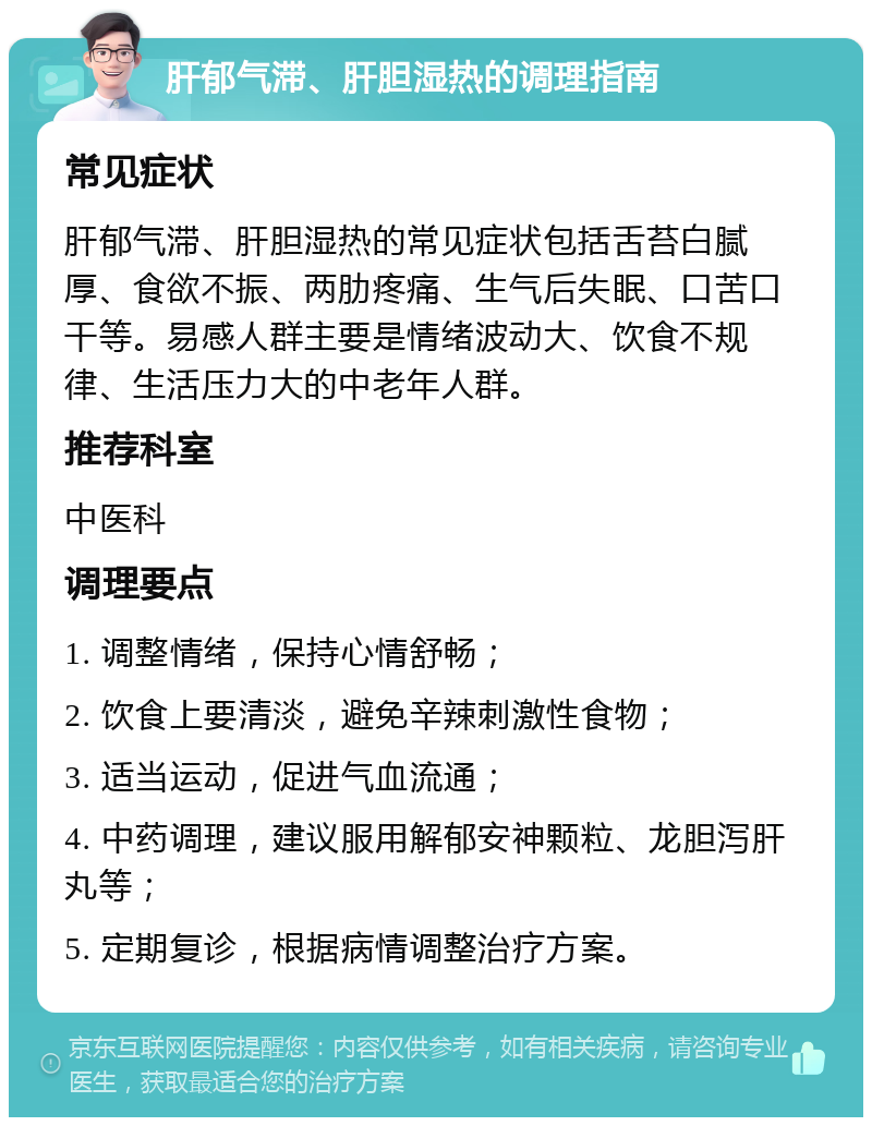 肝郁气滞、肝胆湿热的调理指南 常见症状 肝郁气滞、肝胆湿热的常见症状包括舌苔白腻厚、食欲不振、两肋疼痛、生气后失眠、口苦口干等。易感人群主要是情绪波动大、饮食不规律、生活压力大的中老年人群。 推荐科室 中医科 调理要点 1. 调整情绪，保持心情舒畅； 2. 饮食上要清淡，避免辛辣刺激性食物； 3. 适当运动，促进气血流通； 4. 中药调理，建议服用解郁安神颗粒、龙胆泻肝丸等； 5. 定期复诊，根据病情调整治疗方案。