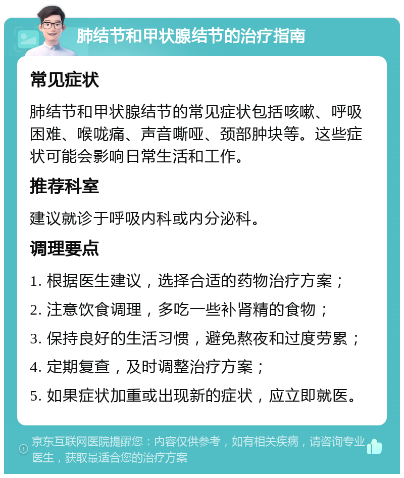 肺结节和甲状腺结节的治疗指南 常见症状 肺结节和甲状腺结节的常见症状包括咳嗽、呼吸困难、喉咙痛、声音嘶哑、颈部肿块等。这些症状可能会影响日常生活和工作。 推荐科室 建议就诊于呼吸内科或内分泌科。 调理要点 1. 根据医生建议，选择合适的药物治疗方案； 2. 注意饮食调理，多吃一些补肾精的食物； 3. 保持良好的生活习惯，避免熬夜和过度劳累； 4. 定期复查，及时调整治疗方案； 5. 如果症状加重或出现新的症状，应立即就医。