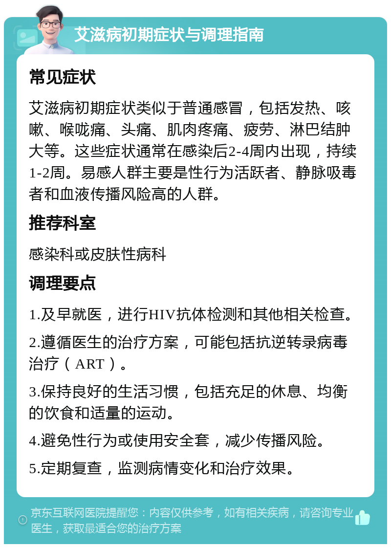 艾滋病初期症状与调理指南 常见症状 艾滋病初期症状类似于普通感冒，包括发热、咳嗽、喉咙痛、头痛、肌肉疼痛、疲劳、淋巴结肿大等。这些症状通常在感染后2-4周内出现，持续1-2周。易感人群主要是性行为活跃者、静脉吸毒者和血液传播风险高的人群。 推荐科室 感染科或皮肤性病科 调理要点 1.及早就医，进行HIV抗体检测和其他相关检查。 2.遵循医生的治疗方案，可能包括抗逆转录病毒治疗（ART）。 3.保持良好的生活习惯，包括充足的休息、均衡的饮食和适量的运动。 4.避免性行为或使用安全套，减少传播风险。 5.定期复查，监测病情变化和治疗效果。