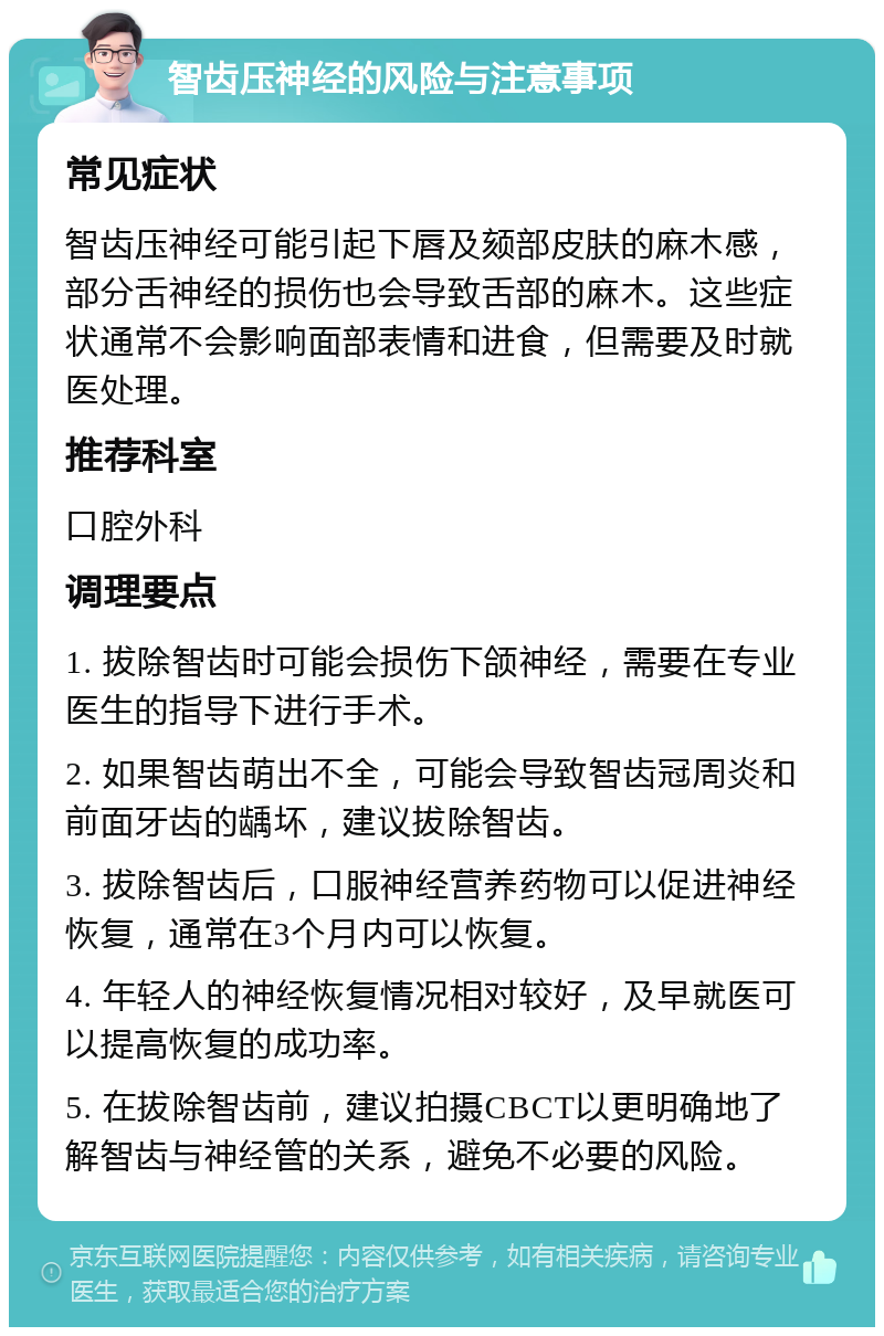 智齿压神经的风险与注意事项 常见症状 智齿压神经可能引起下唇及颏部皮肤的麻木感，部分舌神经的损伤也会导致舌部的麻木。这些症状通常不会影响面部表情和进食，但需要及时就医处理。 推荐科室 口腔外科 调理要点 1. 拔除智齿时可能会损伤下颌神经，需要在专业医生的指导下进行手术。 2. 如果智齿萌出不全，可能会导致智齿冠周炎和前面牙齿的龋坏，建议拔除智齿。 3. 拔除智齿后，口服神经营养药物可以促进神经恢复，通常在3个月内可以恢复。 4. 年轻人的神经恢复情况相对较好，及早就医可以提高恢复的成功率。 5. 在拔除智齿前，建议拍摄CBCT以更明确地了解智齿与神经管的关系，避免不必要的风险。