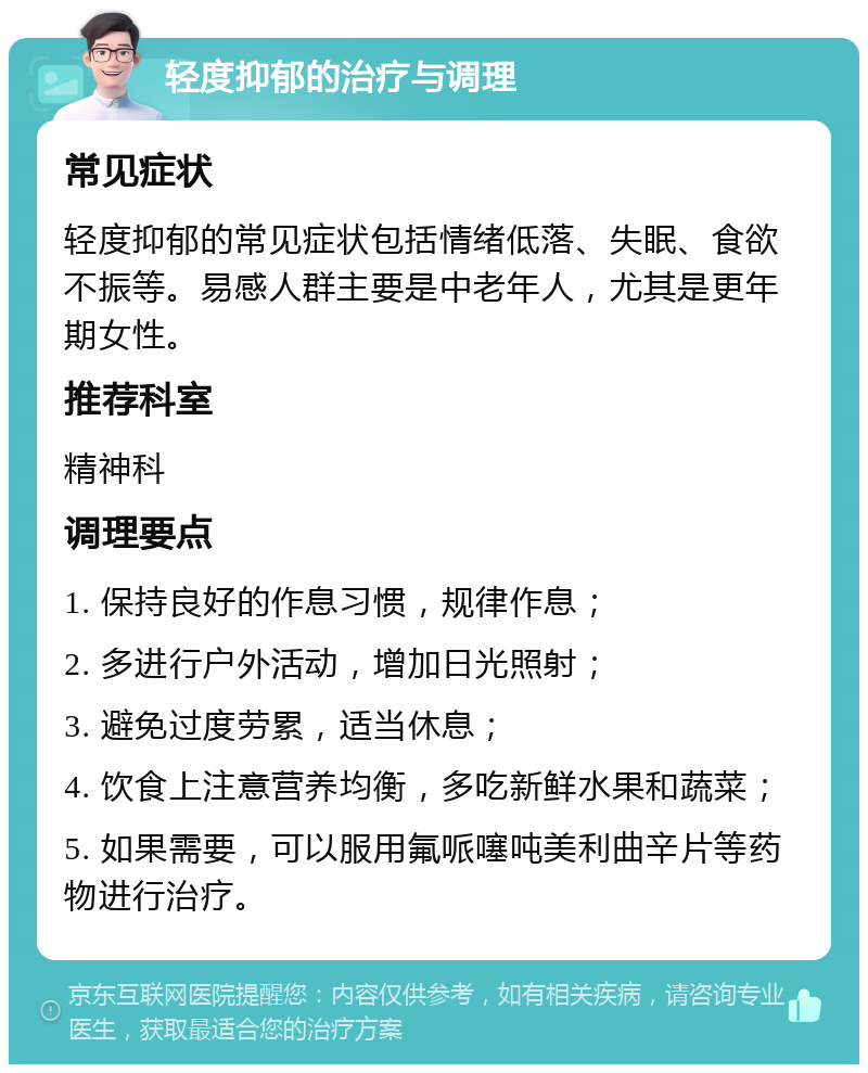 轻度抑郁的治疗与调理 常见症状 轻度抑郁的常见症状包括情绪低落、失眠、食欲不振等。易感人群主要是中老年人，尤其是更年期女性。 推荐科室 精神科 调理要点 1. 保持良好的作息习惯，规律作息； 2. 多进行户外活动，增加日光照射； 3. 避免过度劳累，适当休息； 4. 饮食上注意营养均衡，多吃新鲜水果和蔬菜； 5. 如果需要，可以服用氟哌噻吨美利曲辛片等药物进行治疗。