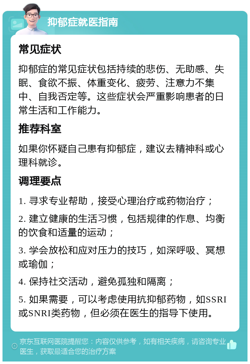 抑郁症就医指南 常见症状 抑郁症的常见症状包括持续的悲伤、无助感、失眠、食欲不振、体重变化、疲劳、注意力不集中、自我否定等。这些症状会严重影响患者的日常生活和工作能力。 推荐科室 如果你怀疑自己患有抑郁症，建议去精神科或心理科就诊。 调理要点 1. 寻求专业帮助，接受心理治疗或药物治疗； 2. 建立健康的生活习惯，包括规律的作息、均衡的饮食和适量的运动； 3. 学会放松和应对压力的技巧，如深呼吸、冥想或瑜伽； 4. 保持社交活动，避免孤独和隔离； 5. 如果需要，可以考虑使用抗抑郁药物，如SSRI或SNRI类药物，但必须在医生的指导下使用。