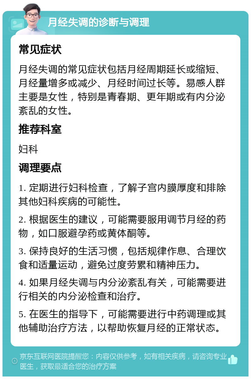 月经失调的诊断与调理 常见症状 月经失调的常见症状包括月经周期延长或缩短、月经量增多或减少、月经时间过长等。易感人群主要是女性，特别是青春期、更年期或有内分泌紊乱的女性。 推荐科室 妇科 调理要点 1. 定期进行妇科检查，了解子宫内膜厚度和排除其他妇科疾病的可能性。 2. 根据医生的建议，可能需要服用调节月经的药物，如口服避孕药或黄体酮等。 3. 保持良好的生活习惯，包括规律作息、合理饮食和适量运动，避免过度劳累和精神压力。 4. 如果月经失调与内分泌紊乱有关，可能需要进行相关的内分泌检查和治疗。 5. 在医生的指导下，可能需要进行中药调理或其他辅助治疗方法，以帮助恢复月经的正常状态。