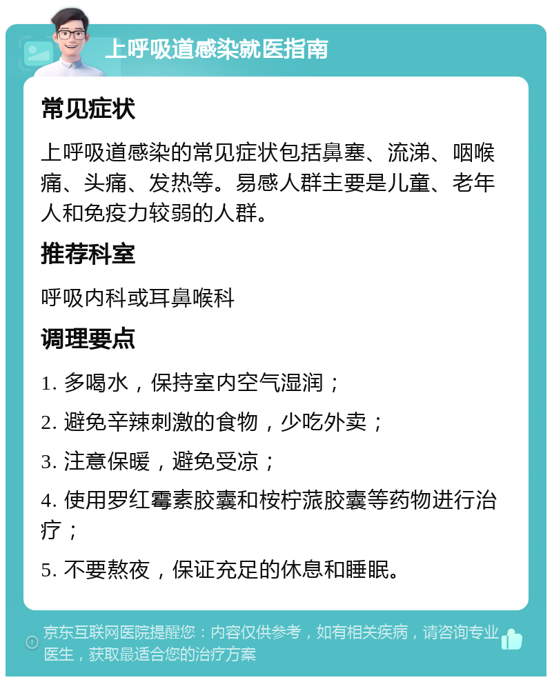 上呼吸道感染就医指南 常见症状 上呼吸道感染的常见症状包括鼻塞、流涕、咽喉痛、头痛、发热等。易感人群主要是儿童、老年人和免疫力较弱的人群。 推荐科室 呼吸内科或耳鼻喉科 调理要点 1. 多喝水，保持室内空气湿润； 2. 避免辛辣刺激的食物，少吃外卖； 3. 注意保暖，避免受凉； 4. 使用罗红霉素胶囊和桉柠蒎胶囊等药物进行治疗； 5. 不要熬夜，保证充足的休息和睡眠。