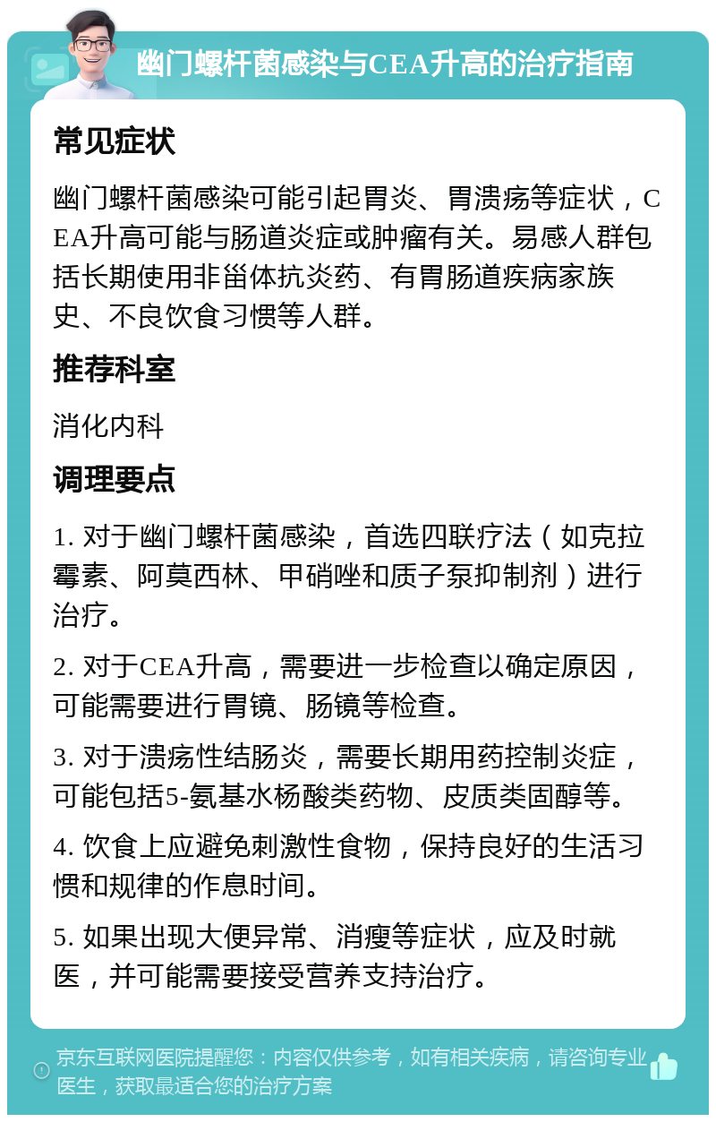 幽门螺杆菌感染与CEA升高的治疗指南 常见症状 幽门螺杆菌感染可能引起胃炎、胃溃疡等症状，CEA升高可能与肠道炎症或肿瘤有关。易感人群包括长期使用非甾体抗炎药、有胃肠道疾病家族史、不良饮食习惯等人群。 推荐科室 消化内科 调理要点 1. 对于幽门螺杆菌感染，首选四联疗法（如克拉霉素、阿莫西林、甲硝唑和质子泵抑制剂）进行治疗。 2. 对于CEA升高，需要进一步检查以确定原因，可能需要进行胃镜、肠镜等检查。 3. 对于溃疡性结肠炎，需要长期用药控制炎症，可能包括5-氨基水杨酸类药物、皮质类固醇等。 4. 饮食上应避免刺激性食物，保持良好的生活习惯和规律的作息时间。 5. 如果出现大便异常、消瘦等症状，应及时就医，并可能需要接受营养支持治疗。