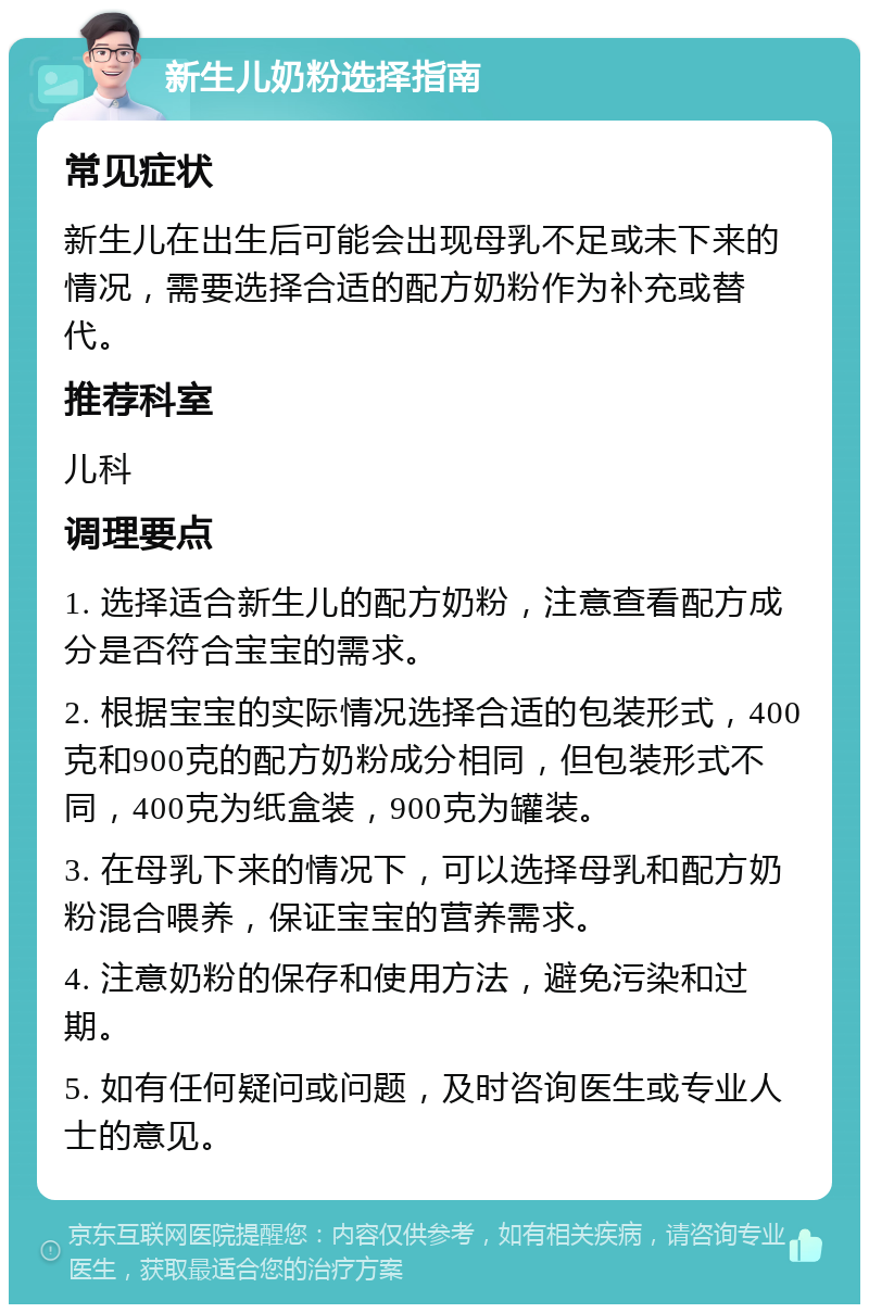 新生儿奶粉选择指南 常见症状 新生儿在出生后可能会出现母乳不足或未下来的情况，需要选择合适的配方奶粉作为补充或替代。 推荐科室 儿科 调理要点 1. 选择适合新生儿的配方奶粉，注意查看配方成分是否符合宝宝的需求。 2. 根据宝宝的实际情况选择合适的包装形式，400克和900克的配方奶粉成分相同，但包装形式不同，400克为纸盒装，900克为罐装。 3. 在母乳下来的情况下，可以选择母乳和配方奶粉混合喂养，保证宝宝的营养需求。 4. 注意奶粉的保存和使用方法，避免污染和过期。 5. 如有任何疑问或问题，及时咨询医生或专业人士的意见。