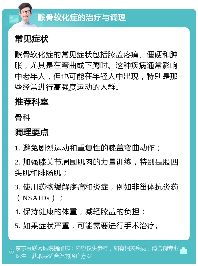 髌骨软化症的治疗与调理 常见症状 髌骨软化症的常见症状包括膝盖疼痛、僵硬和肿胀，尤其是在弯曲或下蹲时。这种疾病通常影响中老年人，但也可能在年轻人中出现，特别是那些经常进行高强度运动的人群。 推荐科室 骨科 调理要点 1. 避免剧烈运动和重复性的膝盖弯曲动作； 2. 加强膝关节周围肌肉的力量训练，特别是股四头肌和腓肠肌； 3. 使用药物缓解疼痛和炎症，例如非甾体抗炎药（NSAIDs）； 4. 保持健康的体重，减轻膝盖的负担； 5. 如果症状严重，可能需要进行手术治疗。