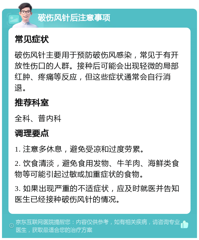 破伤风针后注意事项 常见症状 破伤风针主要用于预防破伤风感染，常见于有开放性伤口的人群。接种后可能会出现轻微的局部红肿、疼痛等反应，但这些症状通常会自行消退。 推荐科室 全科、普内科 调理要点 1. 注意多休息，避免受凉和过度劳累。 2. 饮食清淡，避免食用发物、牛羊肉、海鲜类食物等可能引起过敏或加重症状的食物。 3. 如果出现严重的不适症状，应及时就医并告知医生已经接种破伤风针的情况。