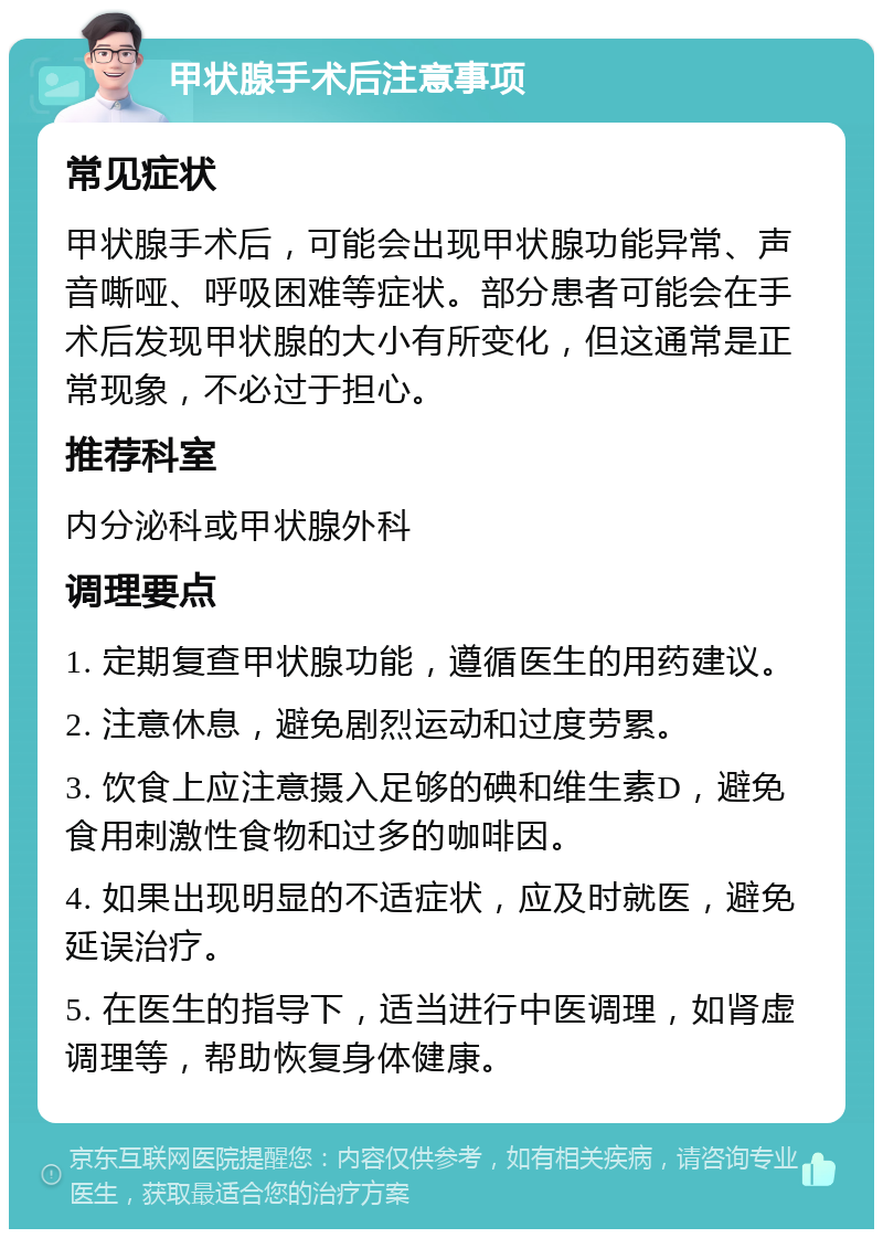 甲状腺手术后注意事项 常见症状 甲状腺手术后，可能会出现甲状腺功能异常、声音嘶哑、呼吸困难等症状。部分患者可能会在手术后发现甲状腺的大小有所变化，但这通常是正常现象，不必过于担心。 推荐科室 内分泌科或甲状腺外科 调理要点 1. 定期复查甲状腺功能，遵循医生的用药建议。 2. 注意休息，避免剧烈运动和过度劳累。 3. 饮食上应注意摄入足够的碘和维生素D，避免食用刺激性食物和过多的咖啡因。 4. 如果出现明显的不适症状，应及时就医，避免延误治疗。 5. 在医生的指导下，适当进行中医调理，如肾虚调理等，帮助恢复身体健康。