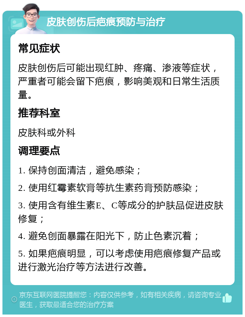 皮肤创伤后疤痕预防与治疗 常见症状 皮肤创伤后可能出现红肿、疼痛、渗液等症状，严重者可能会留下疤痕，影响美观和日常生活质量。 推荐科室 皮肤科或外科 调理要点 1. 保持创面清洁，避免感染； 2. 使用红霉素软膏等抗生素药膏预防感染； 3. 使用含有维生素E、C等成分的护肤品促进皮肤修复； 4. 避免创面暴露在阳光下，防止色素沉着； 5. 如果疤痕明显，可以考虑使用疤痕修复产品或进行激光治疗等方法进行改善。