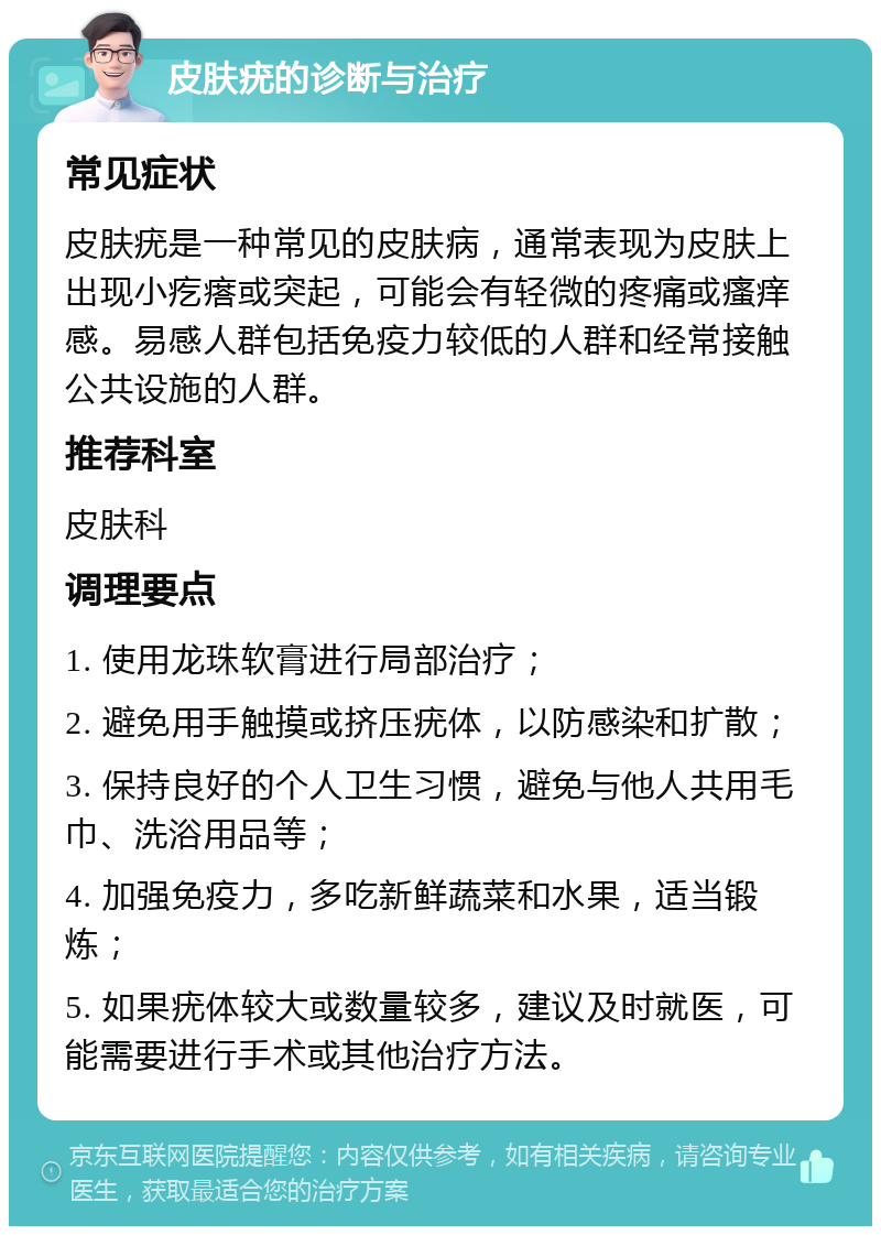 皮肤疣的诊断与治疗 常见症状 皮肤疣是一种常见的皮肤病，通常表现为皮肤上出现小疙瘩或突起，可能会有轻微的疼痛或瘙痒感。易感人群包括免疫力较低的人群和经常接触公共设施的人群。 推荐科室 皮肤科 调理要点 1. 使用龙珠软膏进行局部治疗； 2. 避免用手触摸或挤压疣体，以防感染和扩散； 3. 保持良好的个人卫生习惯，避免与他人共用毛巾、洗浴用品等； 4. 加强免疫力，多吃新鲜蔬菜和水果，适当锻炼； 5. 如果疣体较大或数量较多，建议及时就医，可能需要进行手术或其他治疗方法。