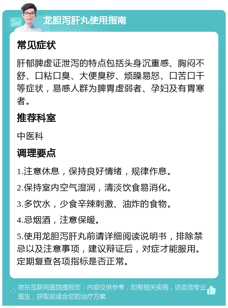 龙胆泻肝丸使用指南 常见症状 肝郁脾虚证泄泻的特点包括头身沉重感、胸闷不舒、口粘口臭、大便臭秽、烦躁易怒、口苦口干等症状，易感人群为脾胃虚弱者、孕妇及有胃寒者。 推荐科室 中医科 调理要点 1.注意休息，保持良好情绪，规律作息。 2.保持室内空气湿润，清淡饮食易消化。 3.多饮水，少食辛辣刺激、油炸的食物。 4.忌烟酒，注意保暖。 5.使用龙胆泻肝丸前请详细阅读说明书，排除禁忌以及注意事项，建议辩证后，对症才能服用。定期复查各项指标是否正常。