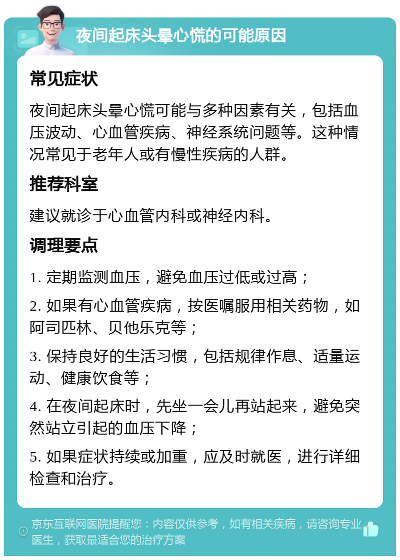 夜间起床头晕心慌的可能原因 常见症状 夜间起床头晕心慌可能与多种因素有关，包括血压波动、心血管疾病、神经系统问题等。这种情况常见于老年人或有慢性疾病的人群。 推荐科室 建议就诊于心血管内科或神经内科。 调理要点 1. 定期监测血压，避免血压过低或过高； 2. 如果有心血管疾病，按医嘱服用相关药物，如阿司匹林、贝他乐克等； 3. 保持良好的生活习惯，包括规律作息、适量运动、健康饮食等； 4. 在夜间起床时，先坐一会儿再站起来，避免突然站立引起的血压下降； 5. 如果症状持续或加重，应及时就医，进行详细检查和治疗。