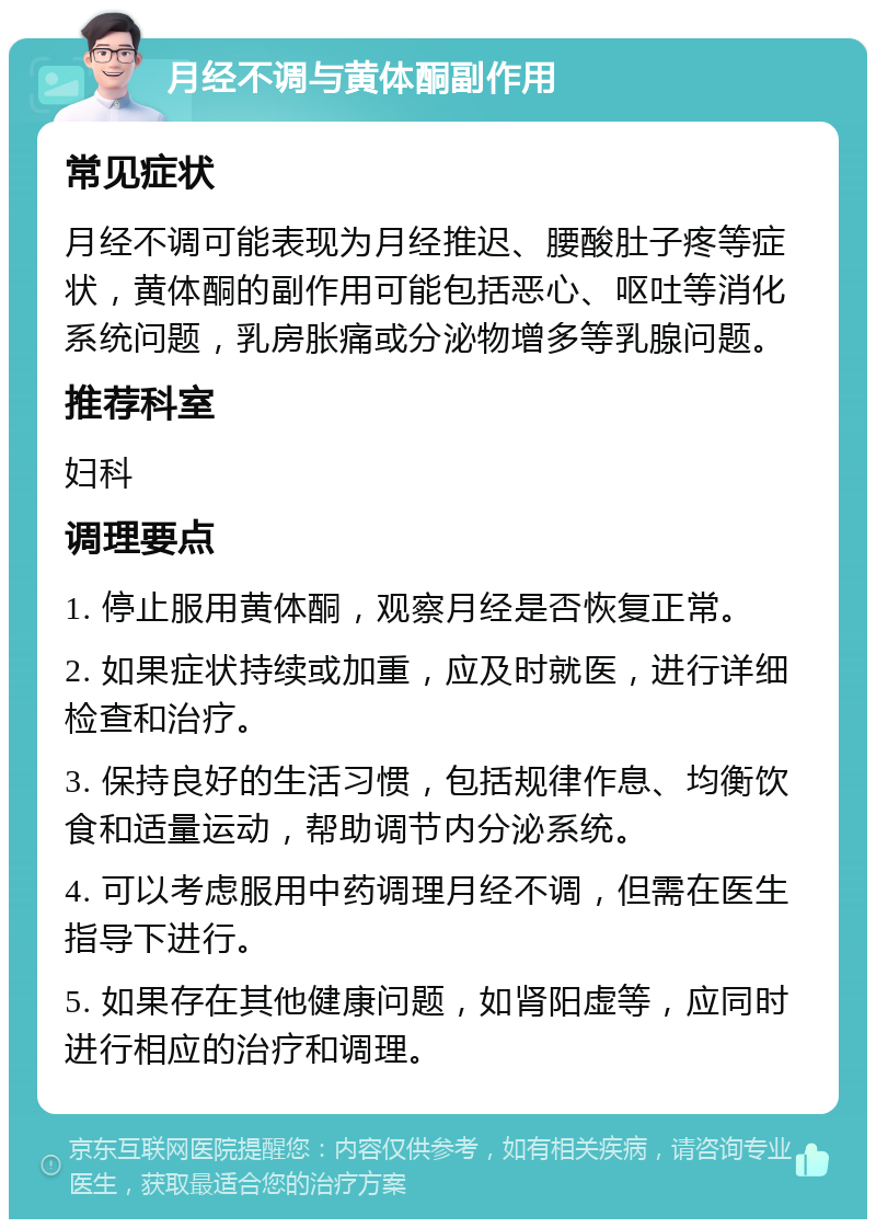 月经不调与黄体酮副作用 常见症状 月经不调可能表现为月经推迟、腰酸肚子疼等症状，黄体酮的副作用可能包括恶心、呕吐等消化系统问题，乳房胀痛或分泌物增多等乳腺问题。 推荐科室 妇科 调理要点 1. 停止服用黄体酮，观察月经是否恢复正常。 2. 如果症状持续或加重，应及时就医，进行详细检查和治疗。 3. 保持良好的生活习惯，包括规律作息、均衡饮食和适量运动，帮助调节内分泌系统。 4. 可以考虑服用中药调理月经不调，但需在医生指导下进行。 5. 如果存在其他健康问题，如肾阳虚等，应同时进行相应的治疗和调理。